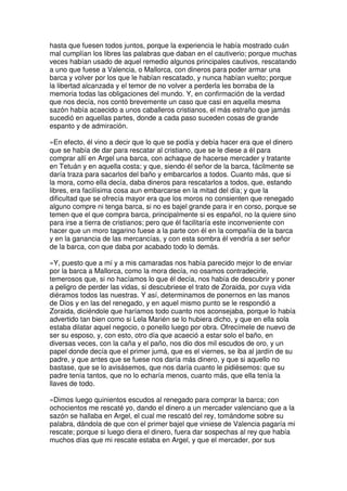 hasta que fuesen todos juntos, porque la experiencia le había mostrado cuán
mal cumplían los libres las palabras que daban en el cautiverio; porque muchas
veces habían usado de aquel remedio algunos principales cautivos, rescatando
a uno que fuese a Valencia, o Mallorca, con dineros para poder armar una
barca y volver por los que le habían rescatado, y nunca habían vuelto; porque
la libertad alcanzada y el temor de no volver a perderla les borraba de la
memoria todas las obligaciones del mundo. Y, en confirmación de la verdad
que nos decía, nos contó brevemente un caso que casi en aquella mesma
sazón había acaecido a unos caballeros cristianos, el más estraño que jamás
sucedió en aquellas partes, donde a cada paso suceden cosas de grande
espanto y de admiración.
»En efecto, él vino a decir que lo que se podía y debía hacer era que el dinero
que se había de dar para rescatar al cristiano, que se le diese a él para
comprar allí en Argel una barca, con achaque de hacerse mercader y tratante
en Tetuán y en aquella costa; y que, siendo él señor de la barca, fácilmente se
daría traza para sacarlos del baño y embarcarlos a todos. Cuanto más, que si
la mora, como ella decía, daba dineros para rescatarlos a todos, que, estando
libres, era facilísima cosa aun embarcarse en la mitad del día; y que la
dificultad que se ofrecía mayor era que los moros no consienten que renegado
alguno compre ni tenga barca, si no es bajel grande para ir en corso, porque se
temen que el que compra barca, principalmente si es español, no la quiere sino
para irse a tierra de cristianos; pero que él facilitaría este inconveniente con
hacer que un moro tagarino fuese a la parte con él en la compañía de la barca
y en la ganancia de las mercancías, y con esta sombra él vendría a ser señor
de la barca, con que daba por acabado todo lo demás.
»Y, puesto que a mí y a mis camaradas nos había parecido mejor lo de enviar
por la barca a Mallorca, como la mora decía, no osamos contradecirle,
temerosos que, si no hacíamos lo que él decía, nos había de descubrir y poner
a peligro de perder las vidas, si descubriese el trato de Zoraida, por cuya vida
diéramos todos las nuestras. Y así, determinamos de ponernos en las manos
de Dios y en las del renegado, y en aquel mismo punto se le respondió a
Zoraida, diciéndole que haríamos todo cuanto nos aconsejaba, porque lo había
advertido tan bien como si Lela Marién se lo hubiera dicho, y que en ella sola
estaba dilatar aquel negocio, o ponello luego por obra. Ofrecímele de nuevo de
ser su esposo, y, con esto, otro día que acaeció a estar solo el baño, en
diversas veces, con la caña y el paño, nos dio dos mil escudos de oro, y un
papel donde decía que el primer jumá, que es el viernes, se iba al jardín de su
padre, y que antes que se fuese nos daría más dinero, y que si aquello no
bastase, que se lo avisásemos, que nos daría cuanto le pidiésemos: que su
padre tenía tantos, que no lo echaría menos, cuanto más, que ella tenía la
llaves de todo.
»Dimos luego quinientos escudos al renegado para comprar la barca; con
ochocientos me rescaté yo, dando el dinero a un mercader valenciano que a la
sazón se hallaba en Argel, el cual me rescató del rey, tomándome sobre su
palabra, dándola de que con el primer bajel que viniese de Valencia pagaría mi
rescate; porque si luego diera el dinero, fuera dar sospechas al rey que había
muchos días que mi rescate estaba en Argel, y que el mercader, por sus
 