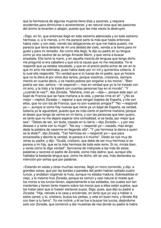 que la hermosura de algunas mujeres tiene días y sazones, y requiere
accidentes para diminuirse o acrecentarse; y es natural cosa que las pasiones
del ánimo la levanten o abajen, puesto que las más veces la destruyen.
»Digo, en fin, que entonces llegó en todo estremo aderezada y en todo estremo
hermosa, o, a lo menos, a mí me pareció serlo la más que hasta entonces
había visto; y con esto, viendo las obligaciones en que me había puesto, me
parecía que tenía delante de mí una deidad del cielo, venida a la tierra para mi
gusto y para mi remedio. Así como ella llegó, le dijo su padre en su lengua
como yo era cautivo de su amigo Arnaúte Mamí, y que venía a buscar
ensalada. Ella tomó la mano, y en aquella mezcla de lenguas que tengo dicho
me preguntó si era caballero y qué era la causa que no me rescataba. Yo le
respondí que ya estaba rescatado, y que en el precio podía echar de ver en lo
que mi amo me estimaba, pues había dado por mí mil y quinientos zoltanís. A
lo cual ella respondió: ''En verdad que si tú fueras de mi padre, que yo hiciera
que no te diera él por otros dos tantos, porque vosotros, cristianos, siempre
mentís en cuanto decís, y os hacéis pobres por engañar a los moros''. ''Bien
podría ser eso, señora —le respondí—, mas en verdad que yo la he tratado con
mi amo, y la trato y la trataré con cuantas personas hay en el mundo''. ''Y
¿cuándo te vas?'', dijo Zoraida. ''Mañana, creo yo —dije—, porque está aquí un
bajel de Francia que se hace mañana a la vela, y pienso irme en él''. ''¿No es
mejor —replicó Zoraida—, esperar a que vengan bajeles de España, y irte con
ellos, que no con los de Francia, que no son vuestros amigos?'' ''No —respondí
yo—, aunque si como hay nuevas que viene ya un bajel de España, es verdad,
todavía yo le aguardaré, puesto que es más cierto el partirme mañana; porque
el deseo que tengo de verme en mi tierra, y con las personas que bien quiero,
es tanto que no me dejará esperar otra comodidad, si se tarda, por mejor que
sea''. ''Debes de ser, sin duda, casado en tu tierra —dijo Zoraida—, y por eso
deseas ir a verte con tu mujer''. ''No soy —respondí yo— casado, mas tengo
dada la palabra de casarme en llegando allá''. ''Y ¿es hermosa la dama a quien
se la diste?'', dijo Zoraida. ''Tan hermosa es —respondí yo— que para
encarecella y decirte la verdad, te parece a ti mucho''. Desto se riyó muy de
veras su padre, y dijo: ''Gualá, cristiano, que debe de ser muy hermosa si se
parece a mi hija, que es la más hermosa de todo este reino. Si no, mírala bien,
y verás cómo te digo verdad''. Servíanos de intérprete a las más de estas
palabras y razones el padre de Zoraida, como más ladino; que, aunque ella
hablaba la bastarda lengua que, como he dicho, allí se usa, más declaraba su
intención por señas que por palabras.
»Estando en estas y otras muchas razones, llegó un moro corriendo, y dijo, a
grandes voces, que por las bardas o paredes del jardín habían saltado cuatro
turcos, y andaban cogiendo la fruta, aunque no estaba madura. Sobresaltóse el
viejo, y lo mesmo hizo Zoraida, porque es común y casi natural el miedo que
los moros a los turcos tienen, especialmente a los soldados, los cuales son tan
insolentes y tienen tanto imperio sobre los moros que a ellos están sujetos, que
los tratan peor que si fuesen esclavos suyos. Digo, pues, que dijo su padre a
Zoraida: ''Hija, retírate a la casa y enciérrate, en tanto que yo voy a hablar a
estos canes; y tú, cristiano, busca tus yerbas, y vete en buen hora, y llévete Alá
con bien a tu tierra''. Yo me incliné, y él se fue a buscar los turcos, dejándome
solo con Zoraida, que comenzó a dar muestras de irse donde su padre la había
 
