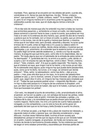 mandado. Pero, apenas él se encubrió con los árboles del jardín, cuando ella,
volviéndose a mí, llenos los ojos de lágrimas, me dijo: ''Ámexi, cristiano,
ámexi''; que quiere decir: "¿Vaste, cristiano, vaste?" Yo la respondí: ''Señora,
sí, pero no en ninguna manera sin ti: el primero jumá me aguarda, y no te
sobresaltes cuando nos veas; que sin duda alguna iremos a tierra de
cristianos''.
»Yo le dije esto de manera que ella me entendió muy bien a todas las razones
que entrambos pasamos; y, echándome un brazo al cuello, con desmayados
pasos comenzó a caminar hacia la casa; y quiso la suerte, que pudiera ser muy
mala si el cielo no lo ordenara de otra manera, que, yendo los dos de la manera
y postura que os he contado, con un brazo al cuello, su padre, que ya volvía de
hacer ir a los turcos, nos vio de la suerte y manera que íbamos, y nosotros
vimos que él nos había visto; pero Zoraida, advertida y discreta, no quiso quitar
el brazo de mi cuello, antes se llegó más a mí y puso su cabeza sobre mi
pecho, doblando un poco las rodillas, dando claras señales y muestras que se
desmayaba, y yo, ansimismo, di a entender que la sostenía contra mi voluntad.
Su padre llegó corriendo adonde estábamos, y, viendo a su hija de aquella
manera, le preguntó que qué tenía; pero, como ella no le respondiese, dijo su
padre: ''Sin duda alguna que con el sobresalto de la entrada de estos canes se
ha desmayado''. Y, quitándola del mío, la arrimó a su pecho; y ella, dando un
suspiro y aún no enjutos los ojos de lágrimas, volvió a decir: ''Ámexi, cristiano,
ámexi'': "Vete, cristiano, vete". A lo que su padre respondió: ''No importa, hija,
que el cristiano se vaya, que ningún mal te ha hecho, y los turcos ya son idos.
No te sobresalte cosa alguna, pues ninguna hay que pueda darte pesadumbre,
pues, como ya te he dicho, los turcos, a mi ruego, se volvieron por donde
entraron''. ''Ellos, señor, la sobresaltaron, como has dicho —dije yo a su
padre—; mas, pues ella dice que yo me vaya, no la quiero dar pesadumbre:
quédate en paz, y, con tu licencia, volveré, si fuere menester, por yerbas a este
jardín; que, según dice mi amo, en ninguno las hay mejores para ensalada que
en él''. ''Todas las que quisieres podrás volver —respondió Agi Morato—, que
mi hija no dice esto porque tú ni ninguno de los cristianos la enojaban, sino
que, por decir que los turcos se fuesen, dijo que tú te fueses, o porque ya era
hora que buscases tus yerbas''.
»Con esto, me despedí al punto de entrambos; y ella, arrancándosele el alma,
al parecer, se fue con su padre; y yo, con achaque de buscar las yerbas, rodeé
muy bien y a mi placer todo el jardín: miré bien las entradas y salidas, y la
fortaleza de la casa, y la comodidad que se podía ofrecer para facilitar todo
nuestro negocio. Hecho esto, me vine y di cuenta de cuanto había pasado al
renegado y a mis compañeros; y ya no veía la hora de verme gozar sin
sobresalto del bien que en la hermosa y bella Zoraida la suerte me ofrecía.
»En fin, el tiempo se pasó, y se llegó el día y plazo de nosotros tan deseado; y,
siguiendo todos el orden y parecer que, con discreta consideración y largo
discurso, muchas veces habíamos dado, tuvimos el buen suceso que
deseábamos; porque el viernes que se siguió al día que yo con Zoraida hablé
en el jardín, nuestro renegado, al anochecer, dio fondo con la barca casi
frontero de donde la hermosísima Zoraida estaba. Ya los cristianos que habían
de bogar el remo estaban prevenidos y escondidos por diversas partes de
 