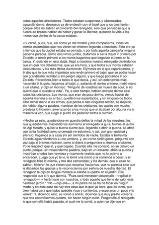 todos aquellos alrededores. Todos estaban suspensos y alborozados,
aguardándome, deseosos ya de embestir con el bajel que a los ojos tenían;
porque ellos no sabían el concierto del renegado, sino que pensaban que a
fuerza de brazos habían de haber y ganar la libertad, quitando la vida a los
moros que dentro de la barca estaban.
»Sucedió, pues, que, así como yo me mostré y mis compañeros, todos los
demás escondidos que nos vieron se vinieron llegando a nosotros. Esto era ya
a tiempo que la ciudad estaba ya cerrada, y por toda aquella campaña ninguna
persona parecía. Como estuvimos juntos, dudamos si sería mejor ir primero por
Zoraida, o rendir primero a los moros bagarinos que bogaban el remo en la
barca. Y, estando en esta duda, llegó a nosotros nuestro renegado diciéndonos
que en qué nos deteníamos, que ya era hora, y que todos sus moros estaban
descuidados, y los más dellos durmiendo. Dijímosle en lo que reparábamos, y
él dijo que lo que más importaba era rendir primero el bajel, que se podía hacer
con grandísima facilidad y sin peligro alguno, y que luego podíamos ir por
Zoraida. Pareciónos bien a todos lo que decía, y así, sin detenernos más,
haciendo él la guía, llegamos al bajel, y, saltando él dentro primero, metió mano
a un alfanje, y dijo en morisco: ''Ninguno de vosotros se mueva de aquí, si no
quiere que le cueste la vida''. Ya, a este tiempo, habían entrado dentro casi
todos los cristianos. Los moros, que eran de poco ánimo, viendo hablar de
aquella manera a su arráez, quedáronse espantados, y sin ninguno de todos
ellos echar mano a las armas, que pocas o casi ningunas tenían, se dejaron,
sin hablar alguna palabra, maniatar de los cristianos, los cuales con mucha
presteza lo hicieron, amenazando a los moros que si alzaban por alguna vía o
manera la voz, que luego al punto los pasarían todos a cuchillo.
»Hecho ya esto, quedándose en guardia dellos la mitad de los nuestros, los
que quedábamos, haciéndonos asimismo el renegado la guía, fuimos al jardín
de Agi Morato, y quiso la buena suerte que, llegando a abrir la puerta, se abrió
con tanta facilidad como si cerrada no estuviera; y así, con gran quietud y
silencio, llegamos a la casa sin ser sentidos de nadie. Estaba la bellísima
Zoraida aguardándonos a una ventana, y, así como sintió gente, preguntó con
voz baja si éramos nizarani, como si dijera o preguntara si éramos cristianos.
Yo le respondí que sí, y que bajase. Cuando ella me conoció, no se detuvo un
punto, porque, sin responderme palabra, bajó en un instante, abrió la puerta y
mostróse a todos tan hermosa y ricamente vestida que no lo acierto a
encarecer. Luego que yo la vi, le tomé una mano y la comencé a besar, y el
renegado hizo lo mismo, y mis dos camaradas; y los demás, que el caso no
sabían, hicieron lo que vieron que nosotros hacíamos, que no parecía sino que
le dábamos las gracias y la reconocíamos por señora de nuestra libertad. El
renegado le dijo en lengua morisca si estaba su padre en el jardín. Ella
respondió que sí y que dormía. ''Pues será menester despertalle —replicó el
renegado—, y llevárnosle con nosotros, y todo aquello que tiene de valor este
hermoso jardín.'' ''No —dijo ella—, a mi padre no se ha de tocar en ningún
modo, y en esta casa no hay otra cosa que lo que yo llevo, que es tanto, que
bien habrá para que todos quedéis ricos y contentos; y esperaros un poco y lo
veréis''. Y, diciendo esto, se volvió a entrar, diciendo que muy presto volvería;
que nos estuviésemos quedos, sin hacer ningún ruido. Preguntéle al renegado
lo que con ella había pasado, el cual me lo contó, a quien yo dije que en
 