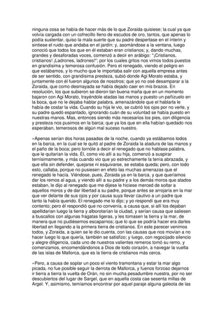 ninguna cosa se había de hacer más de lo que Zoraida quisiese; la cual ya que
volvía cargada con un cofrecillo lleno de escudos de oro, tantos, que apenas lo
podía sustentar, quiso la mala suerte que su padre despertase en el ínterin y
sintiese el ruido que andaba en el jardín; y, asomándose a la ventana, luego
conoció que todos los que en él estaban eran cristianos; y, dando muchas,
grandes y desaforadas voces, comenzó a decir en arábigo: ''¡Cristianos,
cristianos! ¡Ladrones, ladrones!''; por los cuales gritos nos vimos todos puestos
en grandísima y temerosa confusión. Pero el renegado, viendo el peligro en
que estábamos, y lo mucho que le importaba salir con aquella empresa antes
de ser sentido, con grandísima presteza, subió donde Agi Morato estaba, y
juntamente con él fueron algunos de nosotros; que yo no osé desamparar a la
Zoraida, que como desmayada se había dejado caer en mis brazos. En
resolución, los que subieron se dieron tan buena maña que en un momento
bajaron con Agi Morato, trayéndole atadas las manos y puesto un pañizuelo en
la boca, que no le dejaba hablar palabra, amenazándole que el hablarla le
había de costar la vida. Cuando su hija le vio, se cubrió los ojos por no verle, y
su padre quedó espantado, ignorando cuán de su voluntad se había puesto en
nuestras manos. Mas, entonces siendo más necesarios los pies, con diligencia
y presteza nos pusimos en la barca; que ya los que en ella habían quedado nos
esperaban, temerosos de algún mal suceso nuestro.
»Apenas serían dos horas pasadas de la noche, cuando ya estábamos todos
en la barca, en la cual se le quitó al padre de Zoraida la atadura de las manos y
el paño de la boca; pero tornóle a decir el renegado que no hablase palabra,
que le quitarían la vida. Él, como vio allí a su hija, comenzó a suspirar
ternísimamente, y más cuando vio que yo estrechamente la tenía abrazada, y
que ella sin defender, quejarse ni esquivarse, se estaba queda; pero, con todo
esto, callaba, porque no pusiesen en efeto las muchas amenazas que el
renegado le hacía. Viéndose, pues, Zoraida ya en la barca, y que queríamos
dar los remos al agua, y viendo allí a su padre y a los demás moros que atados
estaban, le dijo al renegado que me dijese le hiciese merced de soltar a
aquellos moros y de dar libertad a su padre, porque antes se arrojaría en la mar
que ver delante de sus ojos y por causa suya llevar cautivo a un padre que
tanto la había querido. El renegado me lo dijo; y yo respondí que era muy
contento; pero él respondió que no convenía, a causa que, si allí los dejaban
apellidarían luego la tierra y alborotarían la ciudad, y serían causa que saliesen
a buscallos con algunas fragatas ligeras, y les tomasen la tierra y la mar, de
manera que no pudiésemos escaparnos; que lo que se podría hacer era darles
libertad en llegando a la primera tierra de cristianos. En este parecer venimos
todos, y Zoraida, a quien se le dio cuenta, con las causas que nos movían a no
hacer luego lo que quería, también se satisfizo; y luego, con regocijado silencio
y alegre diligencia, cada uno de nuestros valientes remeros tomó su remo, y
comenzamos, encomendándonos a Dios de todo corazón, a navegar la vuelta
de las islas de Mallorca, que es la tierra de cristianos más cerca.
»Pero, a causa de soplar un poco el viento tramontana y estar la mar algo
picada, no fue posible seguir la derrota de Mallorca, y fuenos forzoso dejarnos
ir tierra a tierra la vuelta de Orán, no sin mucha pesadumbre nuestra, por no ser
descubiertos del lugar de Sargel, que en aquella costa cae sesenta millas de
Argel. Y, asimismo, temíamos encontrar por aquel paraje alguna galeota de las
 