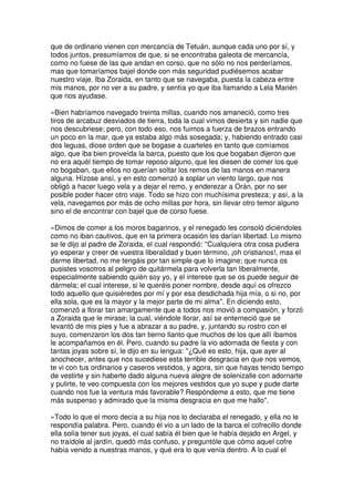 que de ordinario vienen con mercancía de Tetuán, aunque cada uno por sí, y
todos juntos, presumíamos de que, si se encontraba galeota de mercancía,
como no fuese de las que andan en corso, que no sólo no nos perderíamos,
mas que tomaríamos bajel donde con más seguridad pudiésemos acabar
nuestro viaje. Iba Zoraida, en tanto que se navegaba, puesta la cabeza entre
mis manos, por no ver a su padre, y sentía yo que iba llamando a Lela Marién
que nos ayudase.
»Bien habríamos navegado treinta millas, cuando nos amaneció, como tres
tiros de arcabuz desviados de tierra, toda la cual vimos desierta y sin nadie que
nos descubriese; pero, con todo eso, nos fuimos a fuerza de brazos entrando
un poco en la mar, que ya estaba algo más sosegada; y, habiendo entrado casi
dos leguas, diose orden que se bogase a cuarteles en tanto que comíamos
algo, que iba bien proveída la barca, puesto que los que bogaban dijeron que
no era aquél tiempo de tomar reposo alguno, que les diesen de comer los que
no bogaban, que ellos no querían soltar los remos de las manos en manera
alguna. Hízose ansí, y en esto comenzó a soplar un viento largo, que nos
obligó a hacer luego vela y a dejar el remo, y enderezar a Orán, por no ser
posible poder hacer otro viaje. Todo se hizo con muchísima presteza; y así, a la
vela, navegamos por más de ocho millas por hora, sin llevar otro temor alguno
sino el de encontrar con bajel que de corso fuese.
»Dimos de comer a los moros bagarinos, y el renegado les consoló diciéndoles
como no iban cautivos, que en la primera ocasión les darían libertad. Lo mismo
se le dijo al padre de Zoraida, el cual respondió: ''Cualquiera otra cosa pudiera
yo esperar y creer de vuestra liberalidad y buen término, ¡oh cristianos!, mas el
darme libertad, no me tengáis por tan simple que lo imagine; que nunca os
pusistes vosotros al peligro de quitármela para volverla tan liberalmente,
especialmente sabiendo quién soy yo, y el interese que se os puede seguir de
dármela; el cual interese, si le queréis poner nombre, desde aquí os ofrezco
todo aquello que quisiéredes por mí y por esa desdichada hija mía, o si no, por
ella sola, que es la mayor y la mejor parte de mi alma''. En diciendo esto,
comenzó a llorar tan amargamente que a todos nos movió a compasión, y forzó
a Zoraida que le mirase; la cual, viéndole llorar, así se enterneció que se
levantó de mis pies y fue a abrazar a su padre, y, juntando su rostro con el
suyo, comenzaron los dos tan tierno llanto que muchos de los que allí íbamos
le acompañamos en él. Pero, cuando su padre la vio adornada de fiesta y con
tantas joyas sobre sí, le dijo en su lengua: ''¿Qué es esto, hija, que ayer al
anochecer, antes que nos sucediese esta terrible desgracia en que nos vemos,
te vi con tus ordinarios y caseros vestidos, y agora, sin que hayas tenido tiempo
de vestirte y sin haberte dado alguna nueva alegre de solenizalle con adornarte
y pulirte, te veo compuesta con los mejores vestidos que yo supe y pude darte
cuando nos fue la ventura más favorable? Respóndeme a esto, que me tiene
más suspenso y admirado que la misma desgracia en que me hallo''.
»Todo lo que el moro decía a su hija nos lo declaraba el renegado, y ella no le
respondía palabra. Pero, cuando él vio a un lado de la barca el cofrecillo donde
ella solía tener sus joyas, el cual sabía él bien que le había dejado en Argel, y
no traídole al jardín, quedó más confuso, y preguntóle que cómo aquel cofre
había venido a nuestras manos, y qué era lo que venía dentro. A lo cual el
 