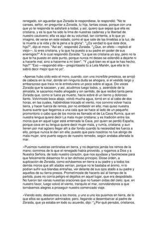 renegado, sin aguardar que Zoraida le respondiese, le respondió: ''No te
canses, señor, en preguntar a Zoraida, tu hija, tantas cosas, porque con una
que yo te responda te satisfaré a todas; y así, quiero que sepas que ella es
cristiana, y es la que ha sido la lima de nuestras cadenas y la libertad de
nuestro cautiverio; ella va aquí de su voluntad, tan contenta, a lo que yo
imagino, de verse en este estado, como el que sale de las tinieblas a la luz, de
la muerte a la vida y de la pena a la gloria''. ''¿Es verdad lo que éste dice,
hija?'', dijo el moro. ''Así es'', respondió Zoraida. ''¿Que, en efeto —replicó el
viejo—, tú eres cristiana, y la que ha puesto a su padre en poder de sus
enemigos?'' A lo cual respondió Zoraida: ''La que es cristiana yo soy, pero no la
que te ha puesto en este punto, porque nunca mi deseo se estendió a dejarte ni
a hacerte mal, sino a hacerme a mí bien''. ''Y ¿qué bien es el que te has hecho,
hija?'' ''Eso —respondió ella— pregúntaselo tú a Lela Marién, que ella te lo
sabrá decir mejor que no yo''.
»Apenas hubo oído esto el moro, cuando, con una increíble presteza, se arrojó
de cabeza en la mar, donde sin ninguna duda se ahogara, si el vestido largo y
embarazoso que traía no le entretuviera un poco sobre el agua. Dio voces
Zoraida que le sacasen, y así, acudimos luego todos, y, asiéndole de la
almalafa, le sacamos medio ahogado y sin sentido, de que recibió tanta pena
Zoraida que, como si fuera ya muerto, hacía sobre él un tierno y doloroso
llanto. Volvímosle boca abajo, volvió mucha agua, tornó en sí al cabo de dos
horas, en las cuales, habiéndose trocado el viento, nos convino volver hacia
tierra, y hacer fuerza de remos, por no embestir en ella; mas quiso nuestra
buena suerte que llegamos a una cala que se hace al lado de un pequeño
promontorio o cabo que de los moros es llamado el de La Cava Rumía, que en
nuestra lengua quiere decir La mala mujer cristiana; y es tradición entre los
moros que en aquel lugar está enterrada la Cava, por quien se perdió España,
porque cava en su lengua quiere decir mujer mala, y rumía, cristiana; y aun
tienen por mal agüero llegar allí a dar fondo cuando la necesidad les fuerza a
ello, porque nunca le dan sin ella; puesto que para nosotros no fue abrigo de
mala mujer, sino puerto seguro de nuestro remedio, según andaba alterada la
mar.
»Pusimos nuestras centinelas en tierra, y no dejamos jamás los remos de la
mano; comimos de lo que el renegado había proveído, y rogamos a Dios y a
Nuestra Señora, de todo nuestro corazón, que nos ayudase y favoreciese para
que felicemente diésemos fin a tan dichoso principio. Diose orden, a
suplicación de Zoraida, como echásemos en tierra a su padre y a todos los
demás moros que allí atados venían, porque no le bastaba el ánimo, ni lo
podían sufrir sus blandas entrañas, ver delante de sus ojos atado a su padre y
aquellos de su tierra presos. Prometímosle de hacerlo así al tiempo de la
partida, pues no corría peligro el dejallos en aquel lugar, que era despoblado.
No fueron tan vanas nuestras oraciones que no fuesen oídas del cielo; que, en
nuestro favor, luego volvió el viento, tranquilo el mar, convidándonos a que
tornásemos alegres a proseguir nuestro comenzado viaje.
»Viendo esto, desatamos a los moros, y uno a uno los pusimos en tierra, de lo
que ellos se quedaron admirados; pero, llegando a desembarcar al padre de
Zoraida, que ya estaba en todo su acuerdo, dijo: ''¿Por qué pensáis, cristianos,
 