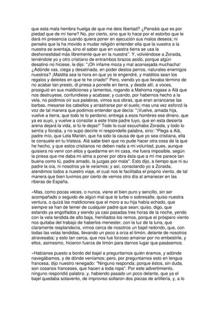 que esta mala hembra huelga de que me deis libertad? ¿Pensáis que es por
piedad que de mí tiene? No, por cierto, sino que lo hace por el estorbo que le
dará mi presencia cuando quiera poner en ejecución sus malos deseos; ni
penséis que la ha movido a mudar religión entender ella que la vuestra a la
nuestra se aventaja, sino el saber que en vuestra tierra se usa la
deshonestidad más libremente que en la nuestra''. Y, volviéndose a Zoraida,
teniéndole yo y otro cristiano de entrambos brazos asido, porque algún
desatino no hiciese, le dijo: ''¡Oh infame moza y mal aconsejada muchacha!
¿Adónde vas, ciega y desatinada, en poder destos perros, naturales enemigos
nuestros? ¡Maldita sea la hora en que yo te engendré, y malditos sean los
regalos y deleites en que te he criado!'' Pero, viendo yo que llevaba término de
no acabar tan presto, di priesa a ponelle en tierra, y desde allí, a voces,
prosiguió en sus maldiciones y lamentos, rogando a Mahoma rogase a Alá que
nos destruyese, confundiese y acabase; y cuando, por habernos hecho a la
vela, no podimos oír sus palabras, vimos sus obras, que eran arrancarse las
barbas, mesarse los cabellos y arrastrarse por el suelo; mas una vez esforzó la
voz de tal manera que podimos entender que decía: ''¡Vuelve, amada hija,
vuelve a tierra, que todo te lo perdono; entrega a esos hombres ese dinero, que
ya es suyo, y vuelve a consolar a este triste padre tuyo, que en esta desierta
arena dejará la vida, si tú le dejas!'' Todo lo cual escuchaba Zoraida, y todo lo
sentía y lloraba, y no supo decirle ni respondelle palabra, sino: ''Plega a Alá,
padre mío, que Lela Marién, que ha sido la causa de que yo sea cristiana, ella
te consuele en tu tristeza. Alá sabe bien que no pude hacer otra cosa de la que
he hecho, y que estos cristianos no deben nada a mi voluntad, pues, aunque
quisiera no venir con ellos y quedarme en mi casa, me fuera imposible, según
la priesa que me daba mi alma a poner por obra ésta que a mí me parece tan
buena como tú, padre amado, la juzgas por mala''. Esto dijo, a tiempo que ni su
padre la oía, ni nosotros ya le veíamos; y así, consolando yo a Zoraida,
atendimos todos a nuestro viaje, el cual nos le facilitaba el proprio viento, de tal
manera que bien tuvimos por cierto de vernos otro día al amanecer en las
riberas de España.
»Mas, como pocas veces, o nunca, viene el bien puro y sencillo, sin ser
acompañado o seguido de algún mal que le turbe o sobresalte, quiso nuestra
ventura, o quizá las maldiciones que el moro a su hija había echado, que
siempre se han de temer de cualquier padre que sean; quiso, digo, que
estando ya engolfados y siendo ya casi pasadas tres horas de la noche, yendo
con la vela tendida de alto baja, frenillados los remos, porque el próspero viento
nos quitaba del trabajo de haberlos menester, con la luz de la luna, que
claramente resplandecía, vimos cerca de nosotros un bajel redondo, que, con
todas las velas tendidas, llevando un poco a orza el timón, delante de nosotros
atravesaba; y esto tan cerca, que nos fue forzoso amainar por no embestirle, y
ellos, asimesmo, hicieron fuerza de timón para darnos lugar que pasásemos.
»Habíanse puesto a bordo del bajel a preguntarnos quién éramos, y adónde
navegábamos, y de dónde veníamos; pero, por preguntarnos esto en lengua
francesa, dijo nuestro renegado: ''Ninguno responda; porque éstos, sin duda,
son cosarios franceses, que hacen a toda ropa''. Por este advertimiento,
ninguno respondió palabra; y, habiendo pasado un poco delante, que ya el
bajel quedaba sotavento, de improviso soltaron dos piezas de artillería, y, a lo
 