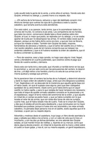ruido acudió toda la gente de la venta, y entre ellos el ventero. Viendo esto don
Quijote, embrazó su adarga, y, puesta mano a su espada, dijo:
— ¡Oh señora de la fermosura, esfuerzo y vigor del debilitado corazón mío!
Ahora es tiempo que vuelvas los ojos de tu grandeza a este tu cautivo
caballero, que tamaña aventura está atendiendo.
Con esto cobró, a su parecer, tanto ánimo, que si le acometieran todos los
arrieros del mundo, no volviera el pie atrás. Los compañeros de los heridos,
que tales los vieron, comenzaron desde lejos a llover piedras sobre don
Quijote, el cual, lo mejor que podía, se reparaba con su adarga, y no se osaba
apartar de la pila por no desamparar las armas. El ventero daba voces que le
dejasen, porque ya les había dicho como era loco, y que por loco se libraría,
aunque los matase a todos. También don Quijote las daba, mayores,
llamándolos de alevosos y traidores, y que el señor del castillo era un follón y
mal nacido caballero, pues de tal manera consentía que se tratasen los
andantes caballeros; y que si él hubiera recebido la orden de caballería, que él
le diera a entender su alevosía:
— Pero de vosotros, soez y baja canalla, no hago caso alguno: tirad, llegad,
venid y ofendedme en cuanto pudiéredes, que vosotros veréis el pago que
lleváis de vuestra sandez y demasía.
Decía esto con tanto brío y denuedo, que infundió un terrible temor en los que
le acometían; y, así por esto como por las persuasiones del ventero, le dejaron
de tirar, y él dejó retirar a los heridos y tornó a la vela de sus armas con la
misma quietud y sosiego que primero.
No le parecieron bien al ventero las burlas de su huésped, y determinó abreviar
y darle la negra orden de caballería luego, antes que otra desgracia sucediese.
Y así, llegándose a él, se desculpó de la insolencia que aquella gente baja con
él había usado, sin que él supiese cosa alguna; pero que bien castigados
quedaban de su atrevimiento. Díjole como ya le había dicho que en aquel
castillo no había capilla, y para lo que restaba de hacer tampoco era necesaria;
que todo el toque de quedar armado caballero consistía en la pescozada y en
el espaldarazo, según él tenía noticia del ceremonial de la orden, y que aquello
en mitad de un campo se podía hacer, y que ya había cumplido con lo que
tocaba al velar de las armas, que con solas dos horas de vela se cumplía,
cuanto más, que él había estado más de cuatro. Todo se lo creyó don Quijote,
y dijo que él estaba allí pronto para obedecerle, y que concluyese con la mayor
brevedad que pudiese; porque si fuese otra vez acometido y se viese armado
caballero, no pensaba dejar persona viva en el castillo, eceto aquellas que él le
mandase, a quien por su respeto dejaría.
Advertido y medroso desto el castellano, trujo luego un libro donde asentaba la
paja y cebada que daba a los arrieros, y con un cabo de vela que le traía un
muchacho, y con las dos ya dichas doncellas, se vino adonde don Quijote
estaba, al cual mandó hincar de rodillas; y, leyendo en su manual, como que
decía alguna devota oración, en mitad de la leyenda alzó la mano y diole sobre
el cuello un buen golpe, y tras él, con su mesma espada, un gentil espaldazaro,
 
