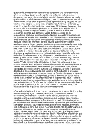 que parecía, ambas venían con cadenas, porque con una cortaron nuestro
árbol por medio, y dieron con él y con la vela en la mar; y al momento,
disparando otra pieza, vino a dar la bala en mitad de nuestra barca, de modo
que la abrió toda, sin hacer otro mal alguno; pero, como nosotros nos vimos ir a
fondo, comenzamos todos a grandes voces a pedir socorro y a rogar a los del
bajel que nos acogiesen, porque nos anegábamos. Amainaron entonces, y,
echando el esquife o barca a la mar, entraron en él hasta doce franceses bien
armados, con sus arcabuces y cuerdas encendidas, y así llegaron junto al
nuestro; y, viendo cuán pocos éramos y cómo el bajel se hundía, nos
recogieron, diciendo que, por haber usado de la descortesía de no
respondelles, nos había sucedido aquello. Nuestro renegado tomó el cofre de
las riquezas de Zoraida, y dio con él en la mar, sin que ninguno echase de ver
en lo que hacía. En resolución, todos pasamos con los franceses, los cuales,
después de haberse informado de todo aquello que de nosotros saber
quisieron, como si fueran nuestros capitales enemigos, nos despojaron de todo
cuanto teníamos, y a Zoraida le quitaron hasta los carcajes que traía en los
pies. Pero no me daba a mí tanta pesadumbre la que a Zoraida daban, como
me la daba el temor que tenía de que habían de pasar del quitar de las
riquísimas y preciosísimas joyas al quitar de la joya que más valía y ella más
estimaba. Pero los deseos de aquella gente no se estienden a más que al
dinero, y desto jamás se vee harta su codicia; lo cual entonces llegó a tanto,
que aun hasta los vestidos de cautivos nos quitaran si de algún provecho les
fueran. Y hubo parecer entre ellos de que a todos nos arrojasen a la mar
envueltos en una vela, porque tenían intención de tratar en algunos puertos de
España con nombre de que eran bretones, y si nos llevaban vivos, serían
castigados, siendo descubierto su hurto. Mas el capitán, que era el que había
despojado a mi querida Zoraida, dijo que él se contentaba con la presa que
tenía, y que no quería tocar en ningún puerto de España, sino pasar el estrecho
de Gibraltar de noche, o como pudiese, y irse a la Rochela, de donde había
salido; y así, tomaron por acuerdo de darnos el esquife de su navío, y todo lo
necesario para la corta navegación que nos quedaba, como lo hicieron otra día,
ya a vista de tierra de España, con la cual vista, todas nuestras pesadumbres y
pobrezas se nos olvidaron de todo punto, como si no hubieran pasado por
nosotros: tanto es el gusto de alcanzar la libertad perdida.
»Cerca de mediodía podría ser cuando nos echaron en la barca, dándonos dos
barriles de agua y algún bizcocho; y el capitán, movido no sé de qué
misericordia, al embarcarse la hermosísima Zoraida, le dio hasta cuarenta
escudos de oro, y no consintió que le quitasen sus soldados estos mesmos
vestidos que ahora tiene puestos. Entramos en el bajel; dímosles las gracias
por el bien que nos hacían, mostrándonos más agradecidos que quejosos; ellos
se hicieron a lo largo, siguiendo la derrota del estrecho; nosotros, sin mirar a
otro norte que a la tierra que se nos mostraba delante, nos dimos tanta priesa a
bogar que al poner del sol estábamos tan cerca que bien pudiéramos, a
nuestro parecer, llegar antes que fuera muy noche; pero, por no parecer en
aquella noche la luna y el cielo mostrarse escuro, y por ignorar el paraje en que
estábamos, no nos pareció cosa segura embestir en tierra, como a muchos de
nosotros les parecía, diciendo que diésemos en ella, aunque fuese en unas
peñas y lejos de poblado, porque así aseguraríamos el temor que de razón se
debía tener que por allí anduviesen bajeles de cosarios de Tetuán, los cuales
 