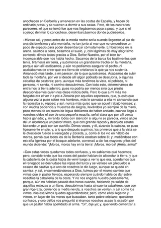 anochecen en Berbería y amanecen en las costas de España, y hacen de
ordinario presa, y se vuelven a dormir a sus casas. Pero, de los contrarios
pareceres, el que se tomó fue que nos llegásemos poco a poco, y que si el
sosiego del mar lo concediese, desembarcásemos donde pudiésemos.
»Hízose así, y poco antes de la media noche sería cuando llegamos al pie de
una disformísima y alta montaña, no tan junto al mar que no concediese un
poco de espacio para poder desembarcar cómodamente. Embestimos en la
arena, salimos a tierra, besamos el suelo, y, con lágrimas de muy alegrísimo
contento, dimos todos gracias a Dios, Señor Nuestro, por el bien tan
incomparable que nos había hecho. Sacamos de la barca los bastimentos que
tenía, tirámosla en tierra, y subímonos un grandísimo trecho en la montaña,
porque aún allí estábamos, y aún no podíamos asegurar el pecho, ni
acabábamos de creer que era tierra de cristianos la que ya nos sostenía.
Amaneció más tarde, a mi parecer, de lo que quisiéramos. Acabamos de subir
toda la montaña, por ver si desde allí algún poblado se descubría, o algunas
cabañas de pastores; pero, aunque más tendimos la vista, ni poblado, ni
persona, ni senda, ni camino descubrimos. Con todo esto, determinamos de
entrarnos la tierra adentro, pues no podría ser menos sino que presto
descubriésemos quien nos diese noticia della. Pero lo que a mí más me
fatigaba era el ver ir a pie a Zoraida por aquellas asperezas, que, puesto que
alguna vez la puse sobre mis hombros, más le cansaba a ella mi cansancio que
la reposaba su reposo; y así, nunca más quiso que yo aquel trabajo tomase; y,
con mucha paciencia y muestras de alegría, llevándola yo siempre de la mano,
poco menos de un cuarto de legua debíamos de haber andado, cuando llegó a
nuestros oídos el son de una pequeña esquila, señal clara que por allí cerca
había ganado; y, mirando todos con atención si alguno se parecía, vimos al pie
de un alcornoque un pastor mozo, que con grande reposo y descuido estaba
labrando un palo con un cuchillo. Dimos voces, y él, alzando la cabeza, se puso
ligeramente en pie, y, a lo que después supimos, los primeros que a la vista se
le ofrecieron fueron el renegado y Zoraida, y, como él los vio en hábito de
moros, pensó que todos los de la Berbería estaban sobre él; y, metiéndose con
estraña ligereza por el bosque adelante, comenzó a dar los mayores gritos del
mundo diciendo: ''¡Moros, moros hay en la tierra! ¡Moros, moros! ¡Arma, arma!''
»Con estas voces quedamos todos confusos, y no sabíamos qué hacernos;
pero, considerando que las voces del pastor habían de alborotar la tierra, y que
la caballería de la costa había de venir luego a ver lo que era, acordamos que
el renegado se desnudase las ropas del turco y se vistiese un gilecuelco o
casaca de cautivo que uno de nosotros le dio luego, aunque se quedó en
camisa; y así, encomendándonos a Dios, fuimos por el mismo camino que
vimos que el pastor llevaba, esperando siempre cuándo había de dar sobre
nosotros la caballería de la costa. Y no nos engañó nuestro pensamiento,
porque, aún no habrían pasado dos horas cuando, habiendo ya salido de
aquellas malezas a un llano, descubrimos hasta cincuenta caballeros, que con
gran ligereza, corriendo a media rienda, a nosotros se venían, y así como los
vimos, nos estuvimos quedos aguardándolos; pero, como ellos llegaron y
vieron, en lugar de los moros que buscaban, tanto pobre cristiano, quedaron
confusos, y uno dellos nos preguntó si éramos nosotros acaso la ocasión por
que un pastor había apellidado al arma. ''Sí'', dije yo; y, queriendo comenzar a
 