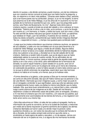decirle mi suceso, y de dónde veníamos y quién éramos, uno de los cristianos
que con nosotros venían conoció al jinete que nos había hecho la pregunta, y
dijo, sin dejarme a mí decir más palabra: ''¡Gracias sean dadas a Dios, señores,
que a tan buena parte nos ha conducido!, porque, si yo no me engaño, la tierra
que pisamos es la de Vélez Málaga, si ya los años de mi cautiverio no me han
quitado de la memoria el acordarme que vos, señor, que nos preguntáis quién
somos, sois Pedro de Bustamante, tío mío''. Apenas hubo dicho esto el
cristiano cautivo, cuando el jinete se arrojó del caballo y vino a abrazar al mozo,
diciéndole: ''Sobrino de mi alma y de mi vida, ya te conozco, y ya te he llorado
por muerto yo, y mi hermana, tu madre, y todos los tuyos, que aún viven; y Dios
ha sido servido de darles vida para que gocen el placer de verte: ya sabíamos
que estabas en Argel, y por las señales y muestras de tus vestidos, y la de
todos los desta compañía, comprehendo que habéis tenido milagrosa libertad''.
''Así es —respondió el mozo—, y tiempo nos quedará para contároslo todo''.
»Luego que los jinetes entendieron que éramos cristianos cautivos, se apearon
de sus caballos, y cada uno nos convidaba con el suyo para llevarnos a la
ciudad de Vélez Málaga, que legua y media de allí estaba. Algunos dellos
volvieron a llevar la barca a la ciudad, diciéndoles dónde la habíamos dejado;
otros nos subieron a las ancas, y Zoraida fue en las del caballo del tío del
cristiano. Saliónos a recebir todo el pueblo, que ya de alguno que se había
adelantado sabían la nueva de nuestra venida. No se admiraban de ver
cautivos libres, ni moros cautivos, porque toda la gente de aquella costa está
hecha a ver a los unos y a los otros; pero admirábanse de la hermosura de
Zoraida, la cual en aquel instante y sazón estaba en su punto, ansí con el
cansancio del camino como con la alegría de verse ya en tierra de cristianos,
sin sobresalto de perderse; y esto le había sacado al rostro tales colores que, si
no es que la afición entonces me engañaba, osaré decir que más hermosa
criatura no había en el mundo; a lo menos, que yo la hubiese visto.
»Fuimos derechos a la iglesia, a dar gracias a Dios por la merced recebida; y,
así como en ella entró Zoraida, dijo que allí había rostros que se parecían a los
de Lela Marién. Dijímosle que eran imágines suyas, y como mejor se pudo le
dio el renegado a entender lo que significaban, para que ella las adorase como
si verdaderamente fueran cada una dellas la misma Lela Marién que la había
hablado. Ella, que tiene buen entendimiento y un natural fácil y claro, entendió
luego cuanto acerca de las imágenes se le dijo. Desde allí nos llevaron y
repartieron a todos en diferentes casas del pueblo; pero al renegado, Zoraida y
a mí nos llevó el cristiano que vino con nosotros, y en casa de sus padres, que
medianamente eran acomodados de los bienes de fortuna, y nos regalaron con
tanto amor como a su mismo hijo.
»Seis días estuvimos en Vélez, al cabo de los cuales el renegado, hecha su
información de cuanto le convenía, se fue a la ciudad de Granada, a reducirse
por medio de la Santa Inquisición al gremio santísimo de la Iglesia; los demás
cristianos libertados se fueron cada uno donde mejor le pareció; solos
quedamos Zoraida y yo, con solos los escudos que la cortesía del francés le
dio a Zoraida, de los cuales compré este animal en que ella viene; y,
sirviéndola yo hasta agora de padre y escudero, y no de esposo, vamos con
intención de ver si mi padre es vivo, o si alguno de mis hermanos ha tenido
 