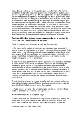 más próspera ventura que la mía, puesto que, por haberme hecho el cielo
compañero de Zoraida, me parece que ninguna otra suerte me pudiera venir,
por buena que fuera, que más la estimara. La paciencia con que Zoraida lleva
las incomodidades que la pobreza trae consigo, y el deseo que muestra tener
de verse ya cristiana es tanto y tal, que me admira y me mueve a servirla todo
el tiempo de mi vida, puesto que el gusto que tengo de verme suyo y de que
ella sea mía me lo turba y deshace no saber si hallaré en mi tierra algún rincón
donde recogella, y si habrán hecho el tiempo y la muerte tal mudanza en la
hacienda y vida de mi padre y hermanos que apenas halle quien me conozca,
si ellos faltan.» No tengo más, señores, que deciros de mi historia; la cual, si es
agradable y peregrina, júzguenlo vuestros buenos entendimientos; que de mí
sé decir que quisiera habérosla contado más brevemente, puesto que el temor
de enfadaros más de cuatro circustancias me ha quitado de la lengua.
Capítulo XLII. Que trata de lo que más sucedió en la venta y de
otras muchas cosas dignas de saberse
Calló, en diciendo esto, el cautivo, a quien don Fernando dijo:
— Por cierto, señor capitán, el modo con que habéis contado este estraño
suceso ha sido tal, que iguala a la novedad y estrañeza del mesmo caso. Todo
es peregrino y raro, y lleno de accidentes que maravillan y suspenden a quien
los oye; y es de tal manera el gusto que hemos recebido en escuchalle, que,
aunque nos hallara el día de mañana entretenidos en el mesmo cuento,
holgáramos que de nuevo se comenzara.
Y, en diciendo esto, don Fernando y todos los demás se le ofrecieron, con todo
lo a ellos posible para servirle, con palabras y razones tan amorosas y tan
verdaderas que el capitán se tuvo por bien satisfecho de sus voluntades.
Especialmente, le ofreció don Fernando que si quería volverse con él, que él
haría que el marqués, su hermano, fuese padrino del bautismo de Zoraida, y
que él, por su parte, le acomodaría de manera que pudiese entrar en su tierra
con el autoridad y cómodo que a su persona se debía. Todo lo agradeció
cortesísimamente el cautivo, pero no quiso acetar ninguno de sus liberales
ofrecimientos.
En esto, llegaba ya la noche, y, al cerrar della, llegó a la venta un coche, con
algunos hombres de a caballo. Pidieron posada; a quien la ventera respondió
que no había en toda la venta un palmo desocupado.
— Pues, aunque eso sea —dijo uno de los de a caballo que habían entrado—,
no ha de faltar para el señor oidor que aquí viene.
A este nombre se turbó la güéspeda, y dijo:
— Señor, lo que en ello hay es que no tengo camas: si es que su merced del
señor oidor la trae, que sí debe de traer, entre en buen hora, que yo y mi
marido nos saldremos de nuestro aposento por acomodar a su merced.
— Sea en buen hora —dijo el escudero.
 