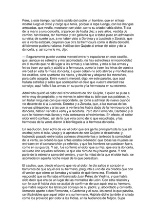 Pero, a este tiempo, ya había salido del coche un hombre, que en el traje
mostró luego el oficio y cargo que tenía, porque la ropa luenga, con las mangas
arrocadas, que vestía, mostraron ser oidor, como su criado había dicho. Traía
de la mano a una doncella, al parecer de hasta diez y seis años, vestida de
camino, tan bizarra, tan hermosa y tan gallarda que a todos puso en admiración
su vista; de suerte que, a no haber visto a Dorotea y a Luscinda y Zoraida, que
en la venta estaban, creyeran que otra tal hermosura como la desta doncella
difícilmente pudiera hallarse. Hallóse don Quijote al entrar del oidor y de la
doncella, y, así como le vio, dijo:
— Seguramente puede vuestra merced entrar y espaciarse en este castillo,
que, aunque es estrecho y mal acomodado, no hay estrecheza ni incomodidad
en el mundo que no dé lugar a las armas y a las letras, y más si las armas y
letras traen por guía y adalid a la fermosura, como la traen las letras de vuestra
merced en esta fermosa doncella, a quien deben no sólo abrirse y manifestarse
los castillos, sino apartarse los riscos, y devidirse y abajarse las montañas,
para dalle acogida. Entre vuestra merced, digo, en este paraíso, que aquí
hallará estrellas y soles que acompañen el cielo que vuestra merced trae
consigo; aquí hallará las armas en su punto y la hermosura en su estremo.
Admirado quedó el oidor del razonamiento de don Quijote, a quien se puso a
mirar muy de propósito, y no menos le admiraba su talle que sus palabras; y,
sin hallar ningunas con que respondelle, se tornó a admirar de nuevo cuando
vio delante de sí a Luscinda, Dorotea y a Zoraida, que, a las nuevas de los
nuevos güéspedes y a las que la ventera les había dado de la hermosura de la
doncella, habían venido a verla y a recebirla. Pero don Fernando, Cardenio y el
cura le hicieron más llanos y más cortesanos ofrecimientos. En efecto, el señor
oidor entró confuso, así de lo que veía como de lo que escuchaba, y las
hermosas de la venta dieron la bienllegada a la hermosa doncella.
En resolución, bien echó de ver el oidor que era gente principal toda la que allí
estaba; pero el talle, visaje y la apostura de don Quijote le desatinaba; y,
habiendo pasado entre todos corteses ofrecimientos y tanteado la comodidad
de la venta, se ordenó lo que antes estaba ordenado: que todas las mujeres se
entrasen en el camaranchón ya referido, y que los hombres se quedasen fuera,
como en su guarda. Y así, fue contento el oidor que su hija, que era la doncella,
se fuese con aquellas señoras, lo que ella hizo de muy buena gana. Y con
parte de la estrecha cama del ventero, y con la mitad de la que el oidor traía, se
acomodaron aquella noche mejor de lo que pensaban.
El cautivo, que, desde el punto que vio al oidor, le dio saltos el corazón y
barruntos de que aquél era su hermano, preguntó a uno de los criados que con
él venían que cómo se llamaba y si sabía de qué tierra era. El criado le
respondió que se llamaba el licenciado Juan Pérez de Viedma, y que había
oído decir que era de un lugar de las montañas de León. Con esta relación y
con lo que él había visto se acabó de confirmar de que aquél era su hermano,
que había seguido las letras por consejo de su padre; y, alborotado y contento,
llamando aparte a don Fernando, a Cardenio y al cura, les contó lo que pasaba,
certificándoles que aquel oidor era su hermano. Habíale dicho también el criado
como iba proveído por oidor a las Indias, en la Audiencia de Méjico. Supo
 