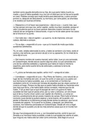 también como aquella doncella era su hija, de cuyo parto había muerto su
madre, y que él había quedado muy rico con el dote que con la hija se le quedó
en casa. Pidióles consejo qué modo tendría para descubrirse, o para conocer
primero si, después de descubierto, su hermano, por verle pobre, se afrentaba
o le recebía con buenas entrañas.
— Déjeseme a mí el hacer esa experiencia —dijo el cura—; cuanto más, que
no hay pensar sino que vos, señor capitán, seréis muy bien recebido; porque el
valor y prudencia que en su buen parecer descubre vuestro hermano no da
indicios de ser arrogante ni desconocido, ni que no ha de saber poner los casos
de la fortuna en su punto.
— Con todo eso —dijo el capitán— yo querría, no de improviso, sino por
rodeos, dármele a conocer.
— Ya os digo —respondió el cura— que yo lo trazaré de modo que todos
quedemos satisfechos.
Ya, en esto, estaba aderezada la cena, y todos se sentaron a la mesa, eceto el
cautivo y las señoras, que cenaron de por sí en su aposento. En la mitad de la
cena dijo el cura:
— Del mesmo nombre de vuestra merced, señor oidor, tuve yo una camarada
en Costantinopla, donde estuve cautivo algunos años; la cual camarada era
uno de los valientes soldados y capitanes que había en toda la infantería
española, pero tanto cuanto tenía de esforzado y valeroso lo tenía de
desdichado.
— Y ¿cómo se llamaba ese capitán, señor mío? —preguntó el oidor.
— Llamábase —respondió el cura— Ruy Pérez de Viedma, y era natural de un
lugar de las montañas de León, el cual me contó un caso que a su padre con
sus hermanos le había sucedido, que, a no contármelo un hombre tan
verdadero como él, lo tuviera por conseja de aquellas que las viejas cuentan el
invierno al fuego. Porque me dijo que su padre había dividido su hacienda entre
tres hijos que tenía, y les había dado ciertos consejos, mejores que los de
Catón. Y sé yo decir que el que él escogió de venir a la guerra le había
sucedido tan bien que en pocos años, por su valor y esfuerzo, sin otro brazo
que el de su mucha virtud, subió a ser capitán de infantería, y a verse en
camino y predicamento de ser presto maestre de campo. Pero fuele la fortuna
contraria, pues donde la pudiera esperar y tener buena, allí la perdió, con
perder la libertad en la felicísima jornada donde tantos la cobraron, que fue en
la batalla de Lepanto. Yo la perdí en la Goleta, y después, por diferentes
sucesos, nos hallamos camaradas en Costantinopla. Desde allí vino a Argel,
donde sé que le sucedió uno de los más estraños casos que en el mundo han
sucedido.
De aquí fue prosiguiendo el cura, y, con brevedad sucinta, contó lo que con
Zoraida a su hermano había sucedido; a todo lo cual estaba tan atento el oidor,
que ninguna vez había sido tan oidor como entonces. Sólo llegó el cura al
 