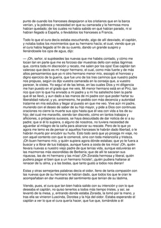punto de cuando los franceses despojaron a los cristianos que en la barca
venían, y la pobreza y necesidad en que su camarada y la hermosa mora
habían quedado; de los cuales no había sabido en qué habían parado, ni si
habían llegado a España, o llevádolos los franceses a Francia.
Todo lo que el cura decía estaba escuchando, algo de allí desviado, el capitán,
y notaba todos los movimientos que su hermano hacía; el cual, viendo que ya
el cura había llegado al fin de su cuento, dando un grande suspiro y
llenándosele los ojos de agua, dijo:
— ¡Oh, señor, si supiésedes las nuevas que me habéis contado, y cómo me
tocan tan en parte que me es forzoso dar muestras dello con estas lágrimas
que, contra toda mi discreción y recato, me salen por los ojos! Ese capitán tan
valeroso que decís es mi mayor hermano, el cual, como más fuerte y de más
altos pensamientos que yo ni otro hermano menor mío, escogió el honroso y
digno ejercicio de la guerra, que fue uno de los tres caminos que nuestro padre
nos propuso, según os dijo vuestra camarada en la conseja que, a vuestro
parecer, le oístes. Yo seguí el de las letras, en las cuales Dios y mi diligencia
me han puesto en el grado que me veis. Mi menor hermano está en el Pirú, tan
rico que con lo que ha enviado a mi padre y a mí ha satisfecho bien la parte
que él se llevó, y aun dado a las manos de mi padre con que poder hartar su
liberalidad natural; y yo, ansimesmo, he podido con más decencia y autoridad
tratarme en mis estudios y llegar al puesto en que me veo. Vive aún mi padre,
muriendo con el deseo de saber de su hijo mayor, y pide a Dios con continuas
oraciones no cierre la muerte sus ojos hasta que él vea con vida a los de su
hijo; del cual me maravillo, siendo tan discreto, cómo en tantos trabajos y
afliciones, o prósperos sucesos, se haya descuidado de dar noticia de sí a su
padre; que si él lo supiera, o alguno de nosotros, no tuviera necesidad de
aguardar al milagro de la caña para alcanzar su rescate. Pero de lo que yo
agora me temo es de pensar si aquellos franceses le habrán dado libertad, o le
habrán muerto por encubrir su hurto. Esto todo será que yo prosiga mi viaje, no
con aquel contento con que le comencé, sino con toda melancolía y tristeza.
¡Oh buen hermano mío, y quién supiera agora dónde estabas; que yo te fuera a
buscar y a librar de tus trabajos, aunque fuera a costa de los míos! ¡Oh, quién
llevara nuevas a nuestro viejo padre de que tenías vida, aunque estuvieras en
las mazmorras más escondidas de Berbería; que de allí te sacaran sus
riquezas, las de mi hermano y las mías! ¡Oh Zoraida hermosa y liberal, quién
pudiera pagar el bien que a un hermano hiciste!; ¡quién pudiera hallarse al
renacer de tu alma, y a las bodas, que tanto gusto a todos nos dieran!
Estas y otras semejantes palabras decía el oidor, lleno de tanta compasión con
las nuevas que de su hermano le habían dado, que todos los que le oían le
acompañaban en dar muestras del sentimiento que tenían de su lástima.
Viendo, pues, el cura que tan bien había salido con su intención y con lo que
deseaba el capitán, no quiso tenerlos a todos más tiempo tristes, y así, se
levantó de la mesa, y, entrando donde estaba Zoraida, la tomó por la mano, y
tras ella se vinieron Luscinda, Dorotea y la hija del oidor. Estaba esperando el
capitán a ver lo que el cura quería hacer, que fue que, tomándole a él
 
