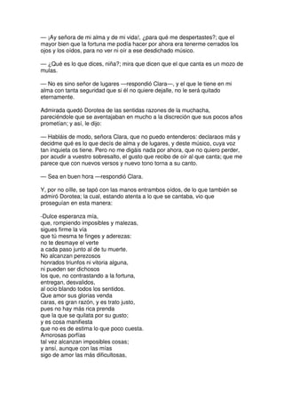 — ¡Ay señora de mi alma y de mi vida!, ¿para qué me despertastes?; que el
mayor bien que la fortuna me podía hacer por ahora era tenerme cerrados los
ojos y los oídos, para no ver ni oír a ese desdichado músico.
— ¿Qué es lo que dices, niña?; mira que dicen que el que canta es un mozo de
mulas.
— No es sino señor de lugares —respondió Clara—, y el que le tiene en mi
alma con tanta seguridad que si él no quiere dejalle, no le será quitado
eternamente.
Admirada quedó Dorotea de las sentidas razones de la muchacha,
pareciéndole que se aventajaban en mucho a la discreción que sus pocos años
prometían; y así, le dijo:
— Habláis de modo, señora Clara, que no puedo entenderos: declaraos más y
decidme qué es lo que decís de alma y de lugares, y deste músico, cuya voz
tan inquieta os tiene. Pero no me digáis nada por ahora, que no quiero perder,
por acudir a vuestro sobresalto, el gusto que recibo de oír al que canta; que me
parece que con nuevos versos y nuevo tono torna a su canto.
— Sea en buen hora —respondió Clara.
Y, por no oílle, se tapó con las manos entrambos oídos, de lo que también se
admiró Dorotea; la cual, estando atenta a lo que se cantaba, vio que
proseguían en esta manera:
-Dulce esperanza mía,
que, rompiendo imposibles y malezas,
sigues firme la vía
que tú mesma te finges y aderezas:
no te desmaye el verte
a cada paso junto al de tu muerte.
No alcanzan perezosos
honrados triunfos ni vitoria alguna,
ni pueden ser dichosos
los que, no contrastando a la fortuna,
entregan, desvalidos,
al ocio blando todos los sentidos.
Que amor sus glorias venda
caras, es gran razón, y es trato justo,
pues no hay más rica prenda
que la que se quilata por su gusto;
y es cosa manifiesta
que no es de estima lo que poco cuesta.
Amorosas porfías
tal vez alcanzan imposibles cosas;
y ansí, aunque con las mías
sigo de amor las más dificultosas,
 