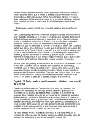 siempre murmurando entre dientes, como que rezaba. Hecho esto, mandó a
una de aquellas damas que le ciñese la espada, la cual lo hizo con mucha
desenvoltura y discreción, porque no fue menester poca para no reventar de
risa a cada punto de las ceremonias; pero las proezas que ya habían visto del
novel caballero les tenía la risa a raya. Al ceñirle la espada, dijo la buena
señora:
— Dios haga a vuestra merced muy venturoso caballero y le dé ventura en
lides.
Don Quijote le preguntó cómo se llamaba, porque él supiese de allí adelante a
quién quedaba obligado por la merced recebida; porque pensaba darle alguna
parte de la honra que alcanzase por el valor de su brazo. Ella respondió con
mucha humildad que se llamaba la Tolosa, y que era hija de un remendón
natural de Toledo que vivía a las tendillas de Sancho Bienaya, y que
dondequiera que ella estuviese le serviría y le tendría por señor. Don Quijote le
replicó que, por su amor, le hiciese merced que de allí adelante se pusiese don
y se llamase doña Tolosa. Ella se lo prometió, y la otra le calzó la espuela, con
la cual le pasó casi el mismo coloquio que con la de la espada: preguntóle su
nombre, y dijo que se llamaba la Molinera, y que era hija de un honrado
molinero de Antequera; a la cual también rogó don Quijote que se pusiese don
y se llamase doña Molinera, ofreciéndole nuevos servicios y mercedes.
Hechas, pues, de galope y aprisa las hasta allí nunca vistas ceremonias, no vio
la hora don Quijote de verse a caballo y salir buscando las aventuras; y,
ensillando luego a Rocinante, subió en él, y, abrazando a su huésped, le dijo
cosas tan estrañas, agradeciéndole la merced de haberle armado caballero,
que no es posible acertar a referirlas. El ventero, por verle ya fuera de la venta,
con no menos retóricas, aunque con más breves palabras, respondió a las
suyas, y, sin pedirle la costa de la posada, le dejó ir a la buen hora.
Capítulo IV. De lo que le sucedió a nuestro caballero cuando salió
de la venta
La del alba sería cuando don Quijote salió de la venta, tan contento, tan
gallardo, tan alborozado por verse ya armado caballero, que el gozo le
reventaba por las cinchas del caballo. Mas, viniéndole a la memoria los
consejos de su huésped cerca de las prevenciones tan necesarias que había
de llevar consigo, especial la de los dineros y camisas, determinó volver a su
casa y acomodarse de todo, y de un escudero, haciendo cuenta de recebir a un
labrador vecino suyo, que era pobre y con hijos, pero muy a propósito para el
oficio escuderil de la caballería. Con este pensamiento guió a Rocinante hacia
su aldea, el cual, casi conociendo la querencia, con tanta gana comenzó a
caminar, que parecía que no ponía los pies en el suelo.
No había andado mucho, cuando le pareció que a su diestra mano, de la
espesura de un bosque que allí estaba, salían unas voces delicadas, como de
persona que se quejaba; y apenas las hubo oído, cuando dijo:
 