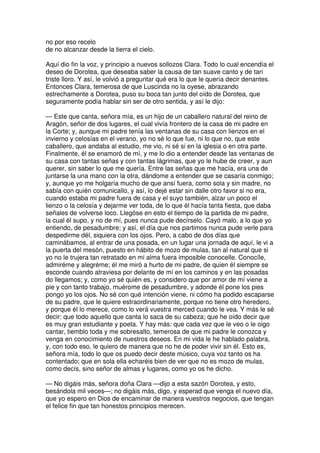 no por eso recelo
de no alcanzar desde la tierra el cielo.
Aquí dio fin la voz, y principio a nuevos sollozos Clara. Todo lo cual encendía el
deseo de Dorotea, que deseaba saber la causa de tan suave canto y de tan
triste lloro. Y así, le volvió a preguntar qué era lo que le quería decir denantes.
Entonces Clara, temerosa de que Luscinda no la oyese, abrazando
estrechamente a Dorotea, puso su boca tan junto del oído de Dorotea, que
seguramente podía hablar sin ser de otro sentida, y así le dijo:
— Este que canta, señora mía, es un hijo de un caballero natural del reino de
Aragón, señor de dos lugares, el cual vivía frontero de la casa de mi padre en
la Corte; y, aunque mi padre tenía las ventanas de su casa con lienzos en el
invierno y celosías en el verano, yo no sé lo que fue, ni lo que no, que este
caballero, que andaba al estudio, me vio, ni sé si en la iglesia o en otra parte.
Finalmente, él se enamoró de mí, y me lo dio a entender desde las ventanas de
su casa con tantas señas y con tantas lágrimas, que yo le hube de creer, y aun
querer, sin saber lo que me quería. Entre las señas que me hacía, era una de
juntarse la una mano con la otra, dándome a entender que se casaría conmigo;
y, aunque yo me holgaría mucho de que ansí fuera, como sola y sin madre, no
sabía con quién comunicallo, y así, lo dejé estar sin dalle otro favor si no era,
cuando estaba mi padre fuera de casa y el suyo también, alzar un poco el
lienzo o la celosía y dejarme ver toda, de lo que él hacía tanta fiesta, que daba
señales de volverse loco. Llegóse en esto el tiempo de la partida de mi padre,
la cual él supo, y no de mí, pues nunca pude decírselo. Cayó malo, a lo que yo
entiendo, de pesadumbre; y así, el día que nos partimos nunca pude verle para
despedirme dél, siquiera con los ojos. Pero, a cabo de dos días que
caminábamos, al entrar de una posada, en un lugar una jornada de aquí, le vi a
la puerta del mesón, puesto en hábito de mozo de mulas, tan al natural que si
yo no le trujera tan retratado en mi alma fuera imposible conocelle. Conocíle,
admiréme y alegréme; él me miró a hurto de mi padre, de quien él siempre se
esconde cuando atraviesa por delante de mí en los caminos y en las posadas
do llegamos; y, como yo sé quién es, y considero que por amor de mí viene a
pie y con tanto trabajo, muérome de pesadumbre, y adonde él pone los pies
pongo yo los ojos. No sé con qué intención viene, ni cómo ha podido escaparse
de su padre, que le quiere estraordinariamente, porque no tiene otro heredero,
y porque él lo merece, como lo verá vuestra merced cuando le vea. Y más le sé
decir: que todo aquello que canta lo saca de su cabeza; que he oído decir que
es muy gran estudiante y poeta. Y hay más: que cada vez que le veo o le oigo
cantar, tiemblo toda y me sobresalto, temerosa de que mi padre le conozca y
venga en conocimiento de nuestros deseos. En mi vida le he hablado palabra,
y, con todo eso, le quiero de manera que no he de poder vivir sin él. Esto es,
señora mía, todo lo que os puedo decir deste músico, cuya voz tanto os ha
contentado; que en sola ella echaréis bien de ver que no es mozo de mulas,
como decís, sino señor de almas y lugares, como yo os he dicho.
— No digáis más, señora doña Clara —dijo a esta sazón Dorotea, y esto,
besándola mil veces—; no digáis más, digo, y esperad que venga el nuevo día,
que yo espero en Dios de encaminar de manera vuestros negocios, que tengan
el felice fin que tan honestos principios merecen.
 