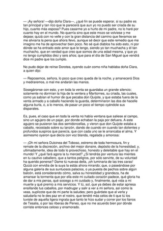 — ¡Ay señora! —dijo doña Clara—, ¿qué fin se puede esperar, si su padre es
tan principal y tan rico que le parecerá que aun yo no puedo ser criada de su
hijo, cuanto más esposa? Pues casarme yo a hurto de mi padre, no lo haré por
cuanto hay en el mundo. No querría sino que este mozo se volviese y me
dejase; quizá con no velle y con la gran distancia del camino que llevamos se
me aliviaría la pena que ahora llevo, aunque sé decir que este remedio que me
imagino me ha de aprovechar bien poco. No sé qué diablos ha sido esto, ni por
dónde se ha entrado este amor que le tengo, siendo yo tan muchacha y él tan
muchacho, que en verdad que creo que somos de una edad mesma, y que yo
no tengo cumplidos diez y seis años; que para el día de San Miguel que vendrá
dice mi padre que los cumplo.
No pudo dejar de reírse Dorotea, oyendo cuán como niña hablaba doña Clara,
a quien dijo:
— Reposemos, señora, lo poco que creo queda de la noche, y amanecerá Dios
y medraremos, o mal me andarán las manos.
Sosegáronse con esto, y en toda la venta se guardaba un grande silencio;
solamente no dormían la hija de la ventera y Maritornes, su criada, las cuales,
como ya sabían el humor de que pecaba don Quijote, y que estaba fuera de la
venta armado y a caballo haciendo la guarda, determinaron las dos de hacelle
alguna burla, o, a lo menos, de pasar un poco el tiempo oyéndole sus
disparates.
Es, pues, el caso que en toda la venta no había ventana que saliese al campo,
sino un agujero de un pajar, por donde echaban la paja por defuera. A este
agujero se pusieron las dos semidoncellas, y vieron que don Quijote estaba a
caballo, recostado sobre su lanzón, dando de cuando en cuando tan dolientes y
profundos suspiros que parecía, que con cada uno se le arrancaba el alma. Y
asimesmo oyeron que decía con voz blanda, regalada y amorosa:
— ¡Oh mi señora Dulcinea del Toboso, estremo de toda hermosura, fin y
remate de la discreción, archivo del mejor donaire, depósito de la honestidad, y,
ultimadamente, idea de todo lo provechoso, honesto y deleitable que hay en el
mundo! Y ¿qué fará agora la tu merced? ¿Si tendrás por ventura las mientes
en tu cautivo caballero, que a tantos peligros, por sólo servirte, de su voluntad
ha querido ponerse? Dame tú nuevas della, ¡oh luminaria de las tres caras!
Quizá con envidia de la suya la estás ahora mirando; que, o paseándose por
alguna galería de sus suntuosos palacios, o ya puesta de pechos sobre algún
balcón, está considerando cómo, salva su honestidad y grandeza, ha de
amansar la tormenta que por ella este mi cuitado corazón padece, qué gloria ha
de dar a mis penas, qué sosiego a mi cuidado y, finalmente, qué vida a mi
muerte y qué premio a mis servicios. Y tú, sol, que ya debes de estar apriesa
ensillando tus caballos, por madrugar y salir a ver a mi señora, así como la
veas, suplícote que de mi parte la saludes; pero guárdate que al verla y
saludarla no le des paz en el rostro, que tendré más celos de ti que tú los
tuviste de aquella ligera ingrata que tanto te hizo sudar y correr por los llanos
de Tesalia, o por las riberas de Peneo, que no me acuerdo bien por dónde
corriste entonces celoso y enamorado.
 