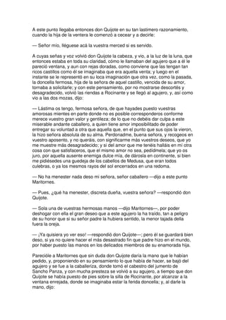 A este punto llegaba entonces don Quijote en su tan lastimero razonamiento,
cuando la hija de la ventera le comenzó a cecear y a decirle:
— Señor mío, lléguese acá la vuestra merced si es servido.
A cuyas señas y voz volvió don Quijote la cabeza, y vio, a la luz de la luna, que
entonces estaba en toda su claridad, cómo le llamaban del agujero que a él le
pareció ventana, y aun con rejas doradas, como conviene que las tengan tan
ricos castillos como él se imaginaba que era aquella venta; y luego en el
instante se le representó en su loca imaginación que otra vez, como la pasada,
la doncella fermosa, hija de la señora de aquel castillo, vencida de su amor,
tornaba a solicitarle; y con este pensamiento, por no mostrarse descortés y
desagradecido, volvió las riendas a Rocinante y se llegó al agujero, y, así como
vio a las dos mozas, dijo:
— Lástima os tengo, fermosa señora, de que hayades puesto vuestras
amorosas mientes en parte donde no es posible corresponderos conforme
merece vuestro gran valor y gentileza; de lo que no debéis dar culpa a este
miserable andante caballero, a quien tiene amor imposibilitado de poder
entregar su voluntad a otra que aquella que, en el punto que sus ojos la vieron,
la hizo señora absoluta de su alma. Perdonadme, buena señora, y recogeos en
vuestro aposento, y no queráis, con significarme más vuestros deseos, que yo
me muestre más desagradecido; y si del amor que me tenéis halláis en mí otra
cosa con que satisfaceros, que el mismo amor no sea, pedídmela; que yo os
juro, por aquella ausente enemiga dulce mía, de dárosla en continente, si bien
me pidiésedes una guedeja de los cabellos de Medusa, que eran todos
culebras, o ya los mesmos rayos del sol encerrados en una redoma.
— No ha menester nada deso mi señora, señor caballero —dijo a este punto
Maritornes.
— Pues, ¿qué ha menester, discreta dueña, vuestra señora? —respondió don
Quijote.
— Sola una de vuestras hermosas manos —dijo Maritornes—, por poder
deshogar con ella el gran deseo que a este agujero la ha traído, tan a peligro
de su honor que si su señor padre la hubiera sentido, la menor tajada della
fuera la oreja.
— ¡Ya quisiera yo ver eso! —respondió don Quijote—; pero él se guardará bien
deso, si ya no quiere hacer el más desastrado fin que padre hizo en el mundo,
por haber puesto las manos en los delicados miembros de su enamorada hija.
Parecióle a Maritornes que sin duda don Quijote daría la mano que le habían
pedido, y, proponiendo en su pensamiento lo que había de hacer, se bajó del
agujero y se fue a la caballeriza, donde tomó el cabestro del jumento de
Sancho Panza, y con mucha presteza se volvió a su agujero, a tiempo que don
Quijote se había puesto de pies sobre la silla de Rocinante, por alcanzar a la
ventana enrejada, donde se imaginaba estar la ferida doncella; y, al darle la
mano, dijo:
 