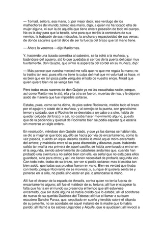 — Tomad, señora, esa mano, o, por mejor decir, ese verdugo de los
malhechores del mundo; tomad esa mano, digo, a quien no ha tocado otra de
mujer alguna, ni aun la de aquella que tiene entera posesión de todo mi cuerpo.
No os la doy para que la beséis, sino para que miréis la contestura de sus
nervios, la trabazón de sus músculos, la anchura y espaciosidad de sus venas;
de donde sacaréis qué tal debe de ser la fuerza del brazo que tal mano tiene.
— Ahora lo veremos —dijo Maritornes.
Y, haciendo una lazada corrediza al cabestro, se la echó a la muñeca, y,
bajándose del agujero, ató lo que quedaba al cerrojo de la puerta del pajar muy
fuertemente. Don Quijote, que sintió la aspereza del cordel en su muñeca, dijo:
— Más parece que vuestra merced me ralla que no que me regala la mano; no
la tratéis tan mal, pues ella no tiene la culpa del mal que mi voluntad os hace, ni
es bien que en tan poca parte venguéis el todo de vuestro enojo. Mirad que
quien quiere bien no se venga tan mal.
Pero todas estas razones de don Quijote ya no las escuchaba nadie, porque,
así como Maritornes le ató, ella y la otra se fueron, muertas de risa, y le dejaron
asido de manera que fue imposible soltarse.
Estaba, pues, como se ha dicho, de pies sobre Rocinante, metido todo el brazo
por el agujero y atado de la muñeca, y al cerrojo de la puerta, con grandísimo
temor y cuidado, que si Rocinante se desviaba a un cabo o a otro, había de
quedar colgado del brazo; y así, no osaba hacer movimiento alguno, puesto
que de la paciencia y quietud de Rocinante bien se podía esperar que estaría
sin moverse un siglo entero.
En resolución, viéndose don Quijote atado, y que ya las damas se habían ido,
se dio a imaginar que todo aquello se hacía por vía de encantamento, como la
vez pasada, cuando en aquel mesmo castillo le molió aquel moro encantado
del arriero; y maldecía entre sí su poca discreción y discurso, pues, habiendo
salido tan mal la vez primera de aquel castillo, se había aventurado a entrar en
él la segunda, siendo advertimiento de caballeros andantes que, cuando han
probado una aventura y no salido bien con ella, es señal que no está para ellos
guardada, sino para otros; y así, no tienen necesidad de probarla segunda vez.
Con todo esto, tiraba de su brazo, por ver si podía soltarse; mas él estaba tan
bien asido, que todas sus pruebas fueron en vano. Bien es verdad que tiraba
con tiento, porque Rocinante no se moviese; y, aunque él quisiera sentarse y
ponerse en la silla, no podía sino estar en pie, o arrancarse la mano.
Allí fue el desear de la espada de Amadís, contra quien no tenía fuerza de
encantamento alguno; allí fue el maldecir de su fortuna; allí fue el exagerar la
falta que haría en el mundo su presencia el tiempo que allí estuviese
encantado, que sin duda alguna se había creído que lo estaba; allí el acordarse
de nuevo de su querida Dulcinea del Toboso; allí fue el llamar a su buen
escudero Sancho Panza, que, sepultado en sueño y tendido sobre el albarda
de su jumento, no se acordaba en aquel instante de la madre que lo había
parido; allí llamó a los sabios Lirgandeo y Alquife, que le ayudasen; allí invocó a
 