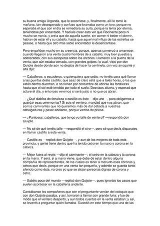su buena amiga Urganda, que le socorriese, y, finalmente, allí le tomó la
mañana, tan desesperado y confuso que bramaba como un toro; porque no
esperaba él que con el día se remediara su cuita, porque la tenía por eterna,
teniéndose por encantado. Y hacíale creer esto ver que Rocinante poco ni
mucho se movía, y creía que de aquella suerte, sin comer ni beber ni dormir,
habían de estar él y su caballo, hasta que aquel mal influjo de las estrellas se
pasase, o hasta que otro más sabio encantador le desencantase.
Pero engañóse mucho en su creencia, porque, apenas comenzó a amanecer,
cuando llegaron a la venta cuatro hombres de a caballo, muy bien puestos y
aderezados, con sus escopetas sobre los arzones. Llamaron a la puerta de la
venta, que aún estaba cerrada, con grandes golpes; lo cual, visto por don
Quijote desde donde aún no dejaba de hacer la centinela, con voz arrogante y
alta dijo:
— Caballeros, o escuderos, o quienquiera que seáis: no tenéis para qué llamar
a las puertas deste castillo; que asaz de claro está que a tales horas, o los que
están dentro duermen, o no tienen por costumbre de abrirse las fortalezas
hasta que el sol esté tendido por todo el suelo. Desviaos afuera, y esperad que
aclare el día, y entonces veremos si será justo o no que os abran.
— ¿Qué diablos de fortaleza o castillo es éste —dijo uno—, para obligarnos a
guardar esas ceremonias? Si sois el ventero, mandad que nos abran, que
somos caminantes que no queremos más de dar cebada a nuestras
cabalgaduras y pasar adelante, porque vamos de priesa.
— ¿Paréceos, caballeros, que tengo yo talle de ventero? —respondió don
Quijote.
— No sé de qué tenéis talle —respondió el otro—, pero sé que decís disparates
en llamar castillo a esta venta.
— Castillo es —replicó don Quijote—, y aun de los mejores de toda esta
provincia; y gente tiene dentro que ha tenido cetro en la mano y corona en la
cabeza.
— Mejor fuera al revés —dijo el caminante—: el cetro en la cabeza y la corona
en la mano. Y será, si a mano viene, que debe de estar dentro alguna
compañía de representantes, de los cuales es tener a menudo esas coronas y
cetros que decís, porque en una venta tan pequeña, y adonde se guarda tanto
silencio como ésta, no creo yo que se alojan personas dignas de corona y
cetro.
— Sabéis poco del mundo —replicó don Quijote—, pues ignoráis los casos que
suelen acontecer en la caballería andante.
Cansábanse los compañeros que con el preguntante venían del coloquio que
con don Quijote pasaba, y así, tornaron a llamar con grande furia; y fue de
modo que el ventero despertó, y aun todos cuantos en la venta estaban; y así,
se levantó a preguntar quién llamaba. Sucedió en este tiempo que una de las
 