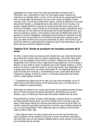 cabalgaduras en que venían los cuatro que llamaban se llegó a oler a
Rocinante, que, melancólico y triste, con las orejas caídas, sostenía sin
moverse a su estirado señor; y como, en fin, era de carne, aunque parecía de
leño, no pudo dejar de resentirse y tornar a oler a quien le llegaba a hacer
caricias; y así, no se hubo movido tanto cuanto, cuando se desviaron los juntos
pies de don Quijote, y, resbalando de la silla, dieran con él en el suelo, a no
quedar colgado del brazo: cosa que le causó tanto dolor que creyó o que la
muñeca le cortaban, o que el brazo se le arrancaba; porque él quedó tan cerca
del suelo que con los estremos de las puntas de los pies besaba la tierra, que
era en su perjuicio, porque, como sentía lo poco que le faltaba para poner las
plantas en la tierra, fatigábase y estirábase cuanto podía por alcanzar al suelo:
bien así como los que están en el tormento de la garrucha, puestos a toca, no
toca, que ellos mesmos son causa de acrecentar su dolor, con el ahínco que
ponen en estirarse, engañados de la esperanza que se les representa, que con
poco más que se estiren llegarán al suelo.
Capítulo XLIV. Donde se prosiguen los inauditos sucesos de la
venta
En efeto, fueron tantas las voces que don Quijote dio, que, abriendo de presto
las puertas de la venta, salió el ventero, despavorido, a ver quién tales gritos
daba, y los que estaban fuera hicieron lo mesmo. Maritornes, que ya había
despertado a las mismas voces, imaginando lo que podía ser, se fue al pajar y
desató, sin que nadie lo viese, el cabestro que a don Quijote sostenía, y él dio
luego en el suelo, a vista del ventero y de los caminantes, que, llegándose a él,
le preguntaron qué tenía, que tales voces daba. Él, sin responder palabra, se
quitó el cordel de la muñeca, y, levantándose en pie, subió sobre Rocinante,
embrazó su adarga, enristró su lanzón, y, tomando buena parte del campo,
volvió a medio galope, diciendo:
— Cualquiera que dijere que yo he sido con justo título encantado, como mi
señora la princesa Micomicona me dé licencia para ello, yo le desmiento, le
rieto y desafío a singular batalla.
Admirados se quedaron los nuevos caminantes de las palabras de don Quijote,
pero el ventero les quitó de aquella admiración, diciéndoles que era don
Quijote, y que no había que hacer caso dél, porque estaba fuera de juicio.
Preguntáronle al ventero si acaso había llegado a aquella venta un muchacho
de hasta edad de quince años, que venía vestido como mozo de mulas, de
tales y tales señas, dando las mesmas que traía el amante de doña Clara. El
ventero respondió que había tanta gente en la venta, que no había echado de
ver en el que preguntaban. Pero, habiendo visto uno dellos el coche donde
había venido el oidor, dijo:
— Aquí debe de estar sin duda, porque éste es el coche que él dicen que
sigue; quédese uno de nosotros a la puerta y entren los demás a buscarle; y
aun sería bien que uno de nosotros rodease toda la venta, porque no se fuese
por las bardas de los corrales.
 