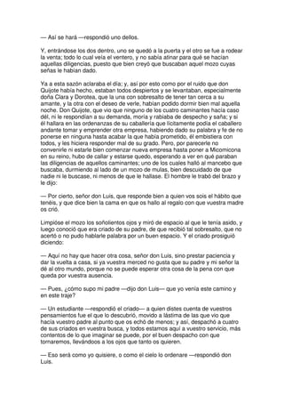 — Así se hará —respondió uno dellos.
Y, entrándose los dos dentro, uno se quedó a la puerta y el otro se fue a rodear
la venta; todo lo cual veía el ventero, y no sabía atinar para qué se hacían
aquellas diligencias, puesto que bien creyó que buscaban aquel mozo cuyas
señas le habían dado.
Ya a esta sazón aclaraba el día; y, así por esto como por el ruido que don
Quijote había hecho, estaban todos despiertos y se levantaban, especialmente
doña Clara y Dorotea, que la una con sobresalto de tener tan cerca a su
amante, y la otra con el deseo de verle, habían podido dormir bien mal aquella
noche. Don Quijote, que vio que ninguno de los cuatro caminantes hacía caso
dél, ni le respondían a su demanda, moría y rabiaba de despecho y saña; y si
él hallara en las ordenanzas de su caballería que lícitamente podía el caballero
andante tomar y emprender otra empresa, habiendo dado su palabra y fe de no
ponerse en ninguna hasta acabar la que había prometido, él embistiera con
todos, y les hiciera responder mal de su grado. Pero, por parecerle no
convenirle ni estarle bien comenzar nueva empresa hasta poner a Micomicona
en su reino, hubo de callar y estarse quedo, esperando a ver en qué paraban
las diligencias de aquellos caminantes; uno de los cuales halló al mancebo que
buscaba, durmiendo al lado de un mozo de mulas, bien descuidado de que
nadie ni le buscase, ni menos de que le hallase. El hombre le trabó del brazo y
le dijo:
— Por cierto, señor don Luis, que responde bien a quien vos sois el hábito que
tenéis, y que dice bien la cama en que os hallo al regalo con que vuestra madre
os crió.
Limpióse el mozo los soñolientos ojos y miró de espacio al que le tenía asido, y
luego conoció que era criado de su padre, de que recibió tal sobresalto, que no
acertó o no pudo hablarle palabra por un buen espacio. Y el criado prosiguió
diciendo:
— Aquí no hay que hacer otra cosa, señor don Luis, sino prestar paciencia y
dar la vuelta a casa, si ya vuestra merced no gusta que su padre y mi señor la
dé al otro mundo, porque no se puede esperar otra cosa de la pena con que
queda por vuestra ausencia.
— Pues, ¿cómo supo mi padre —dijo don Luis— que yo venía este camino y
en este traje?
— Un estudiante —respondió el criado— a quien distes cuenta de vuestros
pensamientos fue el que lo descubrió, movido a lástima de las que vio que
hacía vuestro padre al punto que os echó de menos; y así, despachó a cuatro
de sus criados en vuestra busca, y todos estamos aquí a vuestro servicio, más
contentos de lo que imaginar se puede, por el buen despacho con que
tornaremos, llevándoos a los ojos que tanto os quieren.
— Eso será como yo quisiere, o como el cielo lo ordenare —respondió don
Luis.
 