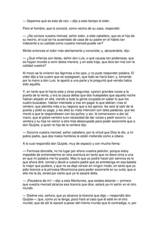 — Sepamos qué es esto de raíz —dijo a este tiempo el oidor.
Pero el hombre, que lo conoció, como vecino de su casa, respondió:
— ¿No conoce vuestra merced, señor oidor, a este caballero, que es el hijo de
su vecino, el cual se ha ausentado de casa de su padre en el hábito tan
indecente a su calidad como vuestra merced puede ver?
Miróle entonces el oidor más atentamente y conocióle; y, abrazándole, dijo:
— ¿Qué niñerías son éstas, señor don Luis, o qué causas tan poderosas, que
os hayan movido a venir desta manera, y en este traje, que dice tan mal con la
calidad vuestra?
Al mozo se le vinieron las lágrimas a los ojos, y no pudo responder palabra. El
oidor dijo a los cuatro que se sosegasen, que todo se haría bien; y, tomando
por la mano a don Luis, le apartó a una parte y le preguntó qué venida había
sido aquélla.
Y, en tanto que le hacía esta y otras preguntas, oyeron grandes voces a la
puerta de la venta, y era la causa dellas que dos huéspedes que aquella noche
habían alojado en ella, viendo a toda la gente ocupada en saber lo que los
cuatro buscaban, habían intentado a irse sin pagar lo que debían; mas el
ventero, que atendía más a su negocio que a los ajenos, les asió al salir de la
puerta y pidió su paga, y les afeó su mala intención con tales palabras, que les
movió a que le respondiesen con los puños; y así, le comenzaron a dar tal
mano, que el pobre ventero tuvo necesidad de dar voces y pedir socorro. La
ventera y su hija no vieron a otro más desocupado para poder socorrerle que a
don Quijote, a quien la hija de la ventera dijo:
— Socorra vuestra merced, señor caballero, por la virtud que Dios le dio, a mi
pobre padre, que dos malos hombres le están moliendo como a cibera.
A lo cual respondió don Quijote, muy de espacio y con mucha flema:
— Fermosa doncella, no ha lugar por ahora vuestra petición, porque estoy
impedido de entremeterme en otra aventura en tanto que no diere cima a una
en que mi palabra me ha puesto. Mas lo que yo podré hacer por serviros es lo
que ahora diré: corred y decid a vuestro padre que se entretenga en esa batalla
lo mejor que pudiere, y que no se deje vencer en ningún modo, en tanto que yo
pido licencia a la princesa Micomicona para poder socorrerle en su cuita; que si
ella me la da, tened por cierto que yo le sacaré della.
— ¡Pecadora de mí! —dijo a esto Maritornes, que estaba delante—: primero
que vuestra merced alcance esa licencia que dice, estará ya mi señor en el otro
mundo.
— Dadme vos, señora, que yo alcance la licencia que digo —respondió don
Quijote—; que, como yo la tenga, poco hará al caso que él esté en el otro
mundo; que de allí le sacaré a pesar del mismo mundo que lo contradiga; o, por
 
