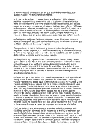 lo menos, os daré tal venganza de los que allá le hubieren enviado, que
quedéis más que medianamente satisfechas.
Y sin decir más se fue a poner de hinojos ante Dorotea, pidiéndole con
palabras caballerescas y andantescas que la su grandeza fuese servida de
darle licencia de acorrer y socorrer al castellano de aquel castillo, que estaba
puesto en una grave mengua. La princesa se la dio de buen talante, y él luego,
embrazando su adarga y poniendo mano a su espada, acudió a la puerta de la
venta, adonde aún todavía traían los dos huéspedes a mal traer al ventero;
pero, así como llegó, embazó y se estuvo quedo, aunque Maritornes y la
ventera le decían que en qué se detenía, que socorriese a su señor y marido.
— Deténgome —dijo don Quijote— porque no me es lícito poner mano a la
espada contra gente escuderil; pero llamadme aquí a mi escudero Sancho, que
a él toca y atañe esta defensa y venganza.
Esto pasaba en la puerta de la venta, y en ella andaban las puñadas y
mojicones muy en su punto, todo en daño del ventero y en rabia de Maritornes,
la ventera y su hija, que se desesperaban de ver la cobardía de don Quijote, y
de lo mal que lo pasaba su marido, señor y padre.
Pero dejémosle aquí, que no faltará quien le socorra, o si no, sufra y calle el
que se atreve a más de a lo que sus fuerzas le prometen, y volvámonos atrás
cincuenta pasos, a ver qué fue lo que don Luis respondió al oidor, que le
dejamos aparte, preguntándole la causa de su venida a pie y de tan vil traje
vestido. A lo cual el mozo, asiéndole fuertemente de las manos, como en señal
de que algún gran dolor le apretaba el corazón, y derramando lágrimas en
grande abundancia, le dijo:
— Señor mío, yo no sé deciros otra cosa sino que desde el punto que quiso el
cielo y facilitó nuestra vecindad que yo viese a mi señora doña Clara, hija
vuestra y señora mía, desde aquel instante la hice dueño de mi voluntad; y si la
vuestra, verdadero señor y padre mío, no lo impide, en este mesmo día ha de
ser mi esposa. Por ella dejé la casa de mi padre, y por ella me puse en este
traje, para seguirla dondequiera que fuese, como la saeta al blanco, o como el
marinero al norte. Ella no sabe de mis deseos más de lo que ha podido
entender de algunas veces que desde lejos ha visto llorar mis ojos. Ya, señor,
sabéis la riqueza y la nobleza de mis padres, y como yo soy su único heredero:
si os parece que éstas son partes para que os aventuréis a hacerme en todo
venturoso, recebidme luego por vuestro hijo; que si mi padre, llevado de otros
disignios suyos, no gustare deste bien que yo supe buscarme, más fuerza tiene
el tiempo para deshacer y mudar las cosas que las humanas voluntades.
Calló, en diciendo esto, el enamorado mancebo, y el oidor quedó en oírle
suspenso, confuso y admirado, así de haber oído el modo y la discreción con
que don Luis le había descubierto su pensamiento, como de verse en punto
que no sabía el que poder tomar en tan repentino y no esperado negocio; y así,
no respondió otra cosa sino que se sosegase por entonces, y entretuviese a
sus criados, que por aquel día no le volviesen, porque se tuviese tiempo para
considerar lo que mejor a todos estuviese. Besóle las manos por fuerza don
 