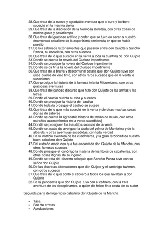 28.Que trata de la nueva y agradable aventura que al cura y barbero
sucedió en la mesma sierra
29.Que trata de la discreción de la hermosa Dorotea, con otras cosas de
mucho gusto y pasatiempo
30.Que trata del gracioso artificio y orden que se tuvo en sacar a nuestro
enamorado caballero de la asperísima penitencia en que se había
puesto
31.De los sabrosos razonamientos que pasaron entre don Quijote y Sancho
Panza, su escudero, con otros sucesos
32.Que trata de lo que sucedió en la venta a toda la cuadrilla de don Quijote
33.Donde se cuenta la novela del Curioso impertinente
34.Donde se prosigue la novela del Curioso impertinente
35.Donde se da fin a la novela del Curioso impertinente
36.Que trata de la brava y descomunal batalla que don Quijote tuvo con
unos cueros de vino tinto, con otros raros sucesos que en la venta le
sucedieron
37.Que prosigue la historia de la famosa infanta Micomicona, con otras
graciosas aventuras
38.Que trata del curioso discurso que hizo don Quijote de las armas y las
letras
39.Donde el cautivo cuenta su vida y sucesos
40.Donde se prosigue la historia del cautivo
41.Donde todavía prosigue el cautivo su suceso
42.Que trata de lo que más sucedió en la venta y de otras muchas cosas
dignas de saberse
43.Donde se cuenta la agradable historia del mozo de mulas, con otros
estraños acaecimientos en la venta sucedidos]
44.Donde se prosiguen los inauditos sucesos de la venta
45.Donde se acaba de averiguar la duda del yelmo de Mambrino y de la
albarda, y otras aventuras sucedidas, con toda verdad
46.De la notable aventura de los cuadrilleros, y la gran ferocidad de nuestro
buen caballero don Quijote
47.Del estraño modo con que fue encantado don Quijote de la Mancha, con
otros famosos sucesos
48.Donde prosigue el canónigo la materia de los libros de caballerías, con
otras cosas dignas de su ingenio
49.Donde se trata del discreto coloquio que Sancho Panza tuvo con su
señor don Quijote
50.De las discretas altercaciones que don Quijote y el canónigo tuvieron,
con otros sucesos
51.Que trata de lo que contó el cabrero a todos los que llevaban a don
Quijote
52.De la pendencia que don Quijote tuvo con el cabrero, con la rara
aventura de los deceplinantes, a quien dio felice fin a costa de su sudor
Segunda parte del ingenioso caballero don Quijote de la Mancha
• Tasa
• Fee de erratas
• Aprobaciones
 