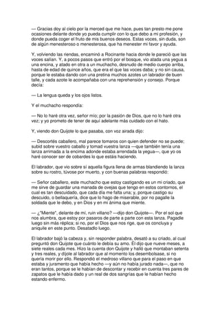 — Gracias doy al cielo por la merced que me hace, pues tan presto me pone
ocasiones delante donde yo pueda cumplir con lo que debo a mi profesión, y
donde pueda coger el fruto de mis buenos deseos. Estas voces, sin duda, son
de algún menesteroso o menesterosa, que ha menester mi favor y ayuda.
Y, volviendo las riendas, encaminó a Rocinante hacia donde le pareció que las
voces salían. Y, a pocos pasos que entró por el bosque, vio atada una yegua a
una encina, y atado en otra a un muchacho, desnudo de medio cuerpo arriba,
hasta de edad de quince años, que era el que las voces daba; y no sin causa,
porque le estaba dando con una pretina muchos azotes un labrador de buen
talle, y cada azote le acompañaba con una reprehensión y consejo. Porque
decía:
— La lengua queda y los ojos listos.
Y el muchacho respondía:
— No lo haré otra vez, señor mío; por la pasión de Dios, que no lo haré otra
vez; y yo prometo de tener de aquí adelante más cuidado con el hato.
Y, viendo don Quijote lo que pasaba, con voz airada dijo:
— Descortés caballero, mal parece tomaros con quien defender no se puede;
subid sobre vuestro caballo y tomad vuestra lanza —que también tenía una
lanza arrimada a la encima adonde estaba arrendada la yegua—, que yo os
haré conocer ser de cobardes lo que estáis haciendo.
El labrador, que vio sobre sí aquella figura llena de armas blandiendo la lanza
sobre su rostro, túvose por muerto, y con buenas palabras respondió:
— Señor caballero, este muchacho que estoy castigando es un mi criado, que
me sirve de guardar una manada de ovejas que tengo en estos contornos, el
cual es tan descuidado, que cada día me falta una; y, porque castigo su
descuido, o bellaquería, dice que lo hago de miserable, por no pagalle la
soldada que le debo, y en Dios y en mi ánima que miente.
— ¿"Miente", delante de mí, ruin villano? —dijo don Quijote—. Por el sol que
nos alumbra, que estoy por pasaros de parte a parte con esta lanza. Pagadle
luego sin más réplica; si no, por el Dios que nos rige, que os concluya y
aniquile en este punto. Desatadlo luego.
El labrador bajó la cabeza y, sin responder palabra, desató a su criado, al cual
preguntó don Quijote que cuánto le debía su amo. Él dijo que nueve meses, a
siete reales cada mes. Hizo la cuenta don Quijote y halló que montaban setenta
y tres reales, y díjole al labrador que al momento los desembolsase, si no
quería morir por ello. Respondió el medroso villano que para el paso en que
estaba y juramento que había hecho —y aún no había jurado nada—, que no
eran tantos, porque se le habían de descontar y recebir en cuenta tres pares de
zapatos que le había dado y un real de dos sangrías que le habían hecho
estando enfermo.
 