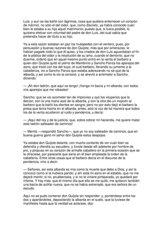 Luis, y aun se las bañó con lágrimas, cosa que pudiera enternecer un corazón
de mármol, no sólo el del oidor, que, como discreto, ya había conocido cuán
bien le estaba a su hija aquel matrimonio; puesto que, si fuera posible, lo
quisiera efetuar con voluntad del padre de don Luis, del cual sabía que
pretendía hacer de título a su hijo.
Ya a esta sazón estaban en paz los huéspedes con el ventero, pues, por
persuasión y buenas razones de don Quijote, más que por amenazas, le
habían pagado todo lo que él quiso, y los criados de don Luis aguardaban el fin
de la plática del oidor y la resolución de su amo, cuando el demonio, que no
duerme, ordenó que en aquel mesmo punto entró en la venta el barbero a
quien don Quijote quitó el yelmo de Mambrino y Sancho Panza los aparejos del
asno, que trocó con los del suyo; el cual barbero, llevando su jumento a la
caballeriza, vio a Sancho Panza que estaba aderezando no sé qué de la
albarda, y así como la vio la conoció, y se atrevió a arremeter a Sancho,
diciendo:
— ¡Ah don ladrón, que aquí os tengo! ¡Venga mi bacía y mi albarda, con todos
mis aparejos que me robastes!
Sancho, que se vio acometer tan de improviso y oyó los vituperios que le
decían, con la una mano asió de la albarda, y con la otra dio un mojicón al
barbero que le bañó los dientes en sangre; pero no por esto dejó el barbero la
presa que tenía hecha en el albarda; antes, alzó la voz de tal manera que todos
los de la venta acudieron al ruido y pendencia, y decía:
— ¡Aquí del rey y de la justicia, que, sobre cobrar mi hacienda, me quiere matar
este ladrón salteador de caminos!
— Mentís —respondió Sancho—, que yo no soy salteador de caminos; que en
buena guerra ganó mi señor don Quijote estos despojos.
Ya estaba don Quijote delante, con mucho contento de ver cuán bien se
defendía y ofendía su escudero, y túvole desde allí adelante por hombre de
pro, y propuso en su corazón de armalle caballero en la primera ocasión que se
le ofreciese, por parecerle que sería en él bien empleada la orden de la
caballería. Entre otras cosas que el barbero decía en el discurso de la
pendencia, vino a decir:
— Señores, así esta albarda es mía como la muerte que debo a Dios, y así la
conozco como si la hubiera parido; y ahí está mi asno en el establo, que no me
dejará mentir; si no, pruébensela, y si no le viniere pintiparada, yo quedaré por
infame. Y hay más: que el mismo día que ella se me quitó, me quitaron también
una bacía de azófar nueva, que no se había estrenado, que era señora de un
escudo.
Aquí no se pudo contener don Quijote sin responder: y, poniéndose entre los
dos y apartándoles, depositando la albarda en el suelo, que la tuviese de
manifiesto hasta que la verdad se aclarase, dijo:
 