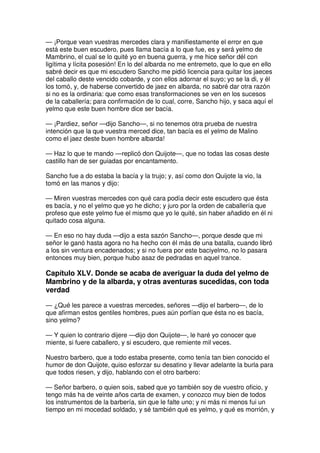 — ¡Porque vean vuestras mercedes clara y manifiestamente el error en que
está este buen escudero, pues llama bacía a lo que fue, es y será yelmo de
Mambrino, el cual se lo quité yo en buena guerra, y me hice señor dél con
ligítima y lícita posesión! En lo del albarda no me entremeto, que lo que en ello
sabré decir es que mi escudero Sancho me pidió licencia para quitar los jaeces
del caballo deste vencido cobarde, y con ellos adornar el suyo; yo se la di, y él
los tomó, y, de haberse convertido de jaez en albarda, no sabré dar otra razón
si no es la ordinaria: que como esas transformaciones se ven en los sucesos
de la caballería; para confirmación de lo cual, corre, Sancho hijo, y saca aquí el
yelmo que este buen hombre dice ser bacía.
— ¡Pardiez, señor —dijo Sancho—, si no tenemos otra prueba de nuestra
intención que la que vuestra merced dice, tan bacía es el yelmo de Malino
como el jaez deste buen hombre albarda!
— Haz lo que te mando —replicó don Quijote—, que no todas las cosas deste
castillo han de ser guiadas por encantamento.
Sancho fue a do estaba la bacía y la trujo; y, así como don Quijote la vio, la
tomó en las manos y dijo:
— Miren vuestras mercedes con qué cara podía decir este escudero que ésta
es bacía, y no el yelmo que yo he dicho; y juro por la orden de caballería que
profeso que este yelmo fue el mismo que yo le quité, sin haber añadido en él ni
quitado cosa alguna.
— En eso no hay duda —dijo a esta sazón Sancho—, porque desde que mi
señor le ganó hasta agora no ha hecho con él más de una batalla, cuando libró
a los sin ventura encadenados; y si no fuera por este baciyelmo, no lo pasara
entonces muy bien, porque hubo asaz de pedradas en aquel trance.
Capítulo XLV. Donde se acaba de averiguar la duda del yelmo de
Mambrino y de la albarda, y otras aventuras sucedidas, con toda
verdad
— ¿Qué les parece a vuestras mercedes, señores —dijo el barbero—, de lo
que afirman estos gentiles hombres, pues aún porfían que ésta no es bacía,
sino yelmo?
— Y quien lo contrario dijere —dijo don Quijote—, le haré yo conocer que
miente, si fuere caballero, y si escudero, que remiente mil veces.
Nuestro barbero, que a todo estaba presente, como tenía tan bien conocido el
humor de don Quijote, quiso esforzar su desatino y llevar adelante la burla para
que todos riesen, y dijo, hablando con el otro barbero:
— Señor barbero, o quien sois, sabed que yo también soy de vuestro oficio, y
tengo más ha de veinte años carta de examen, y conozco muy bien de todos
los instrumentos de la barbería, sin que le falte uno; y ni más ni menos fui un
tiempo en mi mocedad soldado, y sé también qué es yelmo, y qué es morrión, y
 