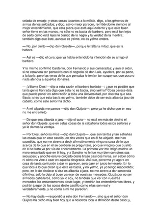 celada de encaje, y otras cosas tocantes a la milicia, digo, a los géneros de
armas de los soldados; y digo, salvo mejor parecer, remitiéndome siempre al
mejor entendimiento, que esta pieza que está aquí delante y que este buen
señor tiene en las manos, no sólo no es bacía de barbero, pero está tan lejos
de serlo como está lejos lo blanco de lo negro y la verdad de la mentira;
también digo que éste, aunque es yelmo, no es yelmo entero.
— No, por cierto —dijo don Quijote—, porque le falta la mitad, que es la
babera.
— Así es —dijo el cura, que ya había entendido la intención de su amigo el
barbero.
Y lo mismo confirmó Cardenio, don Fernando y sus camaradas; y aun el oidor,
si no estuviera tan pensativo con el negocio de don Luis, ayudara, por su parte,
a la burla; pero las veras de lo que pensaba le tenían tan suspenso, que poco o
nada atendía a aquellos donaires.
— ¡Válame Dios! —dijo a esta sazón el barbero burlado—; ¿que es posible que
tanta gente honrada diga que ésta no es bacía, sino yelmo? Cosa parece ésta
que puede poner en admiración a toda una Universidad, por discreta que sea.
Basta: si es que esta bacía es yelmo, también debe de ser esta albarda jaez de
caballo, como este señor ha dicho.
— A mí albarda me parece —dijo don Quijote—, pero ya he dicho que en eso
no me entremeto.
— De que sea albarda o jaez —dijo el cura— no está en más de decirlo el
señor don Quijote; que en estas cosas de la caballería todos estos señores y
yo le damos la ventaja.
— Por Dios, señores míos —dijo don Quijote—, que son tantas y tan estrañas
las cosas que en este castillo, en dos veces que en él he alojado, me han
sucedido, que no me atreva a decir afirmativamente ninguna cosa de lo que
acerca de lo que en él se contiene se preguntare, porque imagino que cuanto
en él se trata va por vía de encantamento. La primera vez me fatigó mucho un
moro encantado que en él hay, y a Sancho no le fue muy bien con otros sus
secuaces; y anoche estuve colgado deste brazo casi dos horas, sin saber cómo
ni cómo no vine a caer en aquella desgracia. Así que, ponerme yo agora en
cosa de tanta confusión a dar mi parecer, será caer en juicio temerario. En lo
que toca a lo que dicen que ésta es bacía, y no yelmo, ya yo tengo respondido;
pero, en lo de declarar si ésa es albarda o jaez, no me atrevo a dar sentencia
difinitiva: sólo lo dejo al buen parecer de vuestras mercedes. Quizá por no ser
armados caballeros, como yo lo soy, no tendrán que ver con vuestras
mercedes los encantamentos deste lugar, y tendrán los entendimientos libres, y
podrán juzgar de las cosas deste castillo como ellas son real y
verdaderamente, y no como a mí me parecían.
— No hay duda —respondió a esto don Fernando—, sino que el señor don
Quijote ha dicho muy bien hoy que a nosotros toca la difinición deste caso; y,
 