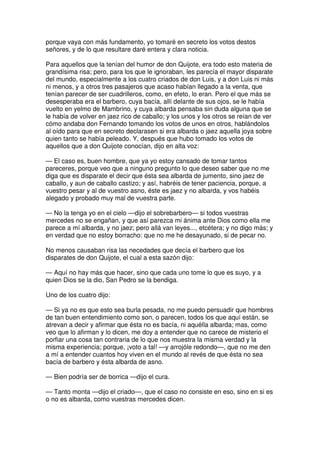 porque vaya con más fundamento, yo tomaré en secreto los votos destos
señores, y de lo que resultare daré entera y clara noticia.
Para aquellos que la tenían del humor de don Quijote, era todo esto materia de
grandísima risa; pero, para los que le ignoraban, les parecía el mayor disparate
del mundo, especialmente a los cuatro criados de don Luis, y a don Luis ni más
ni menos, y a otros tres pasajeros que acaso habían llegado a la venta, que
tenían parecer de ser cuadrilleros, como, en efeto, lo eran. Pero el que más se
desesperaba era el barbero, cuya bacía, allí delante de sus ojos, se le había
vuelto en yelmo de Mambrino, y cuya albarda pensaba sin duda alguna que se
le había de volver en jaez rico de caballo; y los unos y los otros se reían de ver
cómo andaba don Fernando tomando los votos de unos en otros, hablándolos
al oído para que en secreto declarasen si era albarda o jaez aquella joya sobre
quien tanto se había peleado. Y, después que hubo tomado los votos de
aquellos que a don Quijote conocían, dijo en alta voz:
— El caso es, buen hombre, que ya yo estoy cansado de tomar tantos
pareceres, porque veo que a ninguno pregunto lo que deseo saber que no me
diga que es disparate el decir que ésta sea albarda de jumento, sino jaez de
caballo, y aun de caballo castizo; y así, habréis de tener paciencia, porque, a
vuestro pesar y al de vuestro asno, éste es jaez y no albarda, y vos habéis
alegado y probado muy mal de vuestra parte.
— No la tenga yo en el cielo —dijo el sobrebarbero— si todos vuestras
mercedes no se engañan, y que así parezca mi ánima ante Dios como ella me
parece a mí albarda, y no jaez; pero allá van leyes..., etcétera; y no digo más; y
en verdad que no estoy borracho: que no me he desayunado, si de pecar no.
No menos causaban risa las necedades que decía el barbero que los
disparates de don Quijote, el cual a esta sazón dijo:
— Aquí no hay más que hacer, sino que cada uno tome lo que es suyo, y a
quien Dios se la dio, San Pedro se la bendiga.
Uno de los cuatro dijo:
— Si ya no es que esto sea burla pesada, no me puedo persuadir que hombres
de tan buen entendimiento como son, o parecen, todos los que aquí están, se
atrevan a decir y afirmar que ésta no es bacía, ni aquélla albarda; mas, como
veo que lo afirman y lo dicen, me doy a entender que no carece de misterio el
porfiar una cosa tan contraria de lo que nos muestra la misma verdad y la
misma experiencia; porque, ¡voto a tal! —y arrojóle redondo—, que no me den
a mí a entender cuantos hoy viven en el mundo al revés de que ésta no sea
bacía de barbero y ésta albarda de asno.
— Bien podría ser de borrica —dijo el cura.
— Tanto monta —dijo el criado—, que el caso no consiste en eso, sino en si es
o no es albarda, como vuestras mercedes dicen.
 