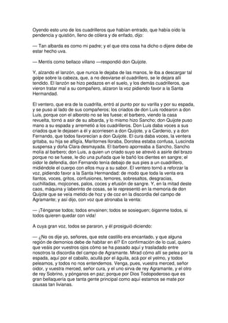 Oyendo esto uno de los cuadrilleros que habían entrado, que había oído la
pendencia y quistión, lleno de cólera y de enfado, dijo:
— Tan albarda es como mi padre; y el que otra cosa ha dicho o dijere debe de
estar hecho uva.
— Mentís como bellaco villano —respondió don Quijote.
Y, alzando el lanzón, que nunca le dejaba de las manos, le iba a descargar tal
golpe sobre la cabeza, que, a no desviarse el cuadrillero, se le dejara allí
tendido. El lanzón se hizo pedazos en el suelo, y los demás cuadrilleros, que
vieron tratar mal a su compañero, alzaron la voz pidiendo favor a la Santa
Hermandad.
El ventero, que era de la cuadrilla, entró al punto por su varilla y por su espada,
y se puso al lado de sus compañeros; los criados de don Luis rodearon a don
Luis, porque con el alboroto no se les fuese; el barbero, viendo la casa
revuelta, tornó a asir de su albarda, y lo mismo hizo Sancho; don Quijote puso
mano a su espada y arremetió a los cuadrilleros. Don Luis daba voces a sus
criados que le dejasen a él y acorriesen a don Quijote, y a Cardenio, y a don
Fernando, que todos favorecían a don Quijote. El cura daba voces, la ventera
gritaba, su hija se afligía, Maritornes lloraba, Dorotea estaba confusa, Luscinda
suspensa y doña Clara desmayada. El barbero aporreaba a Sancho, Sancho
molía al barbero; don Luis, a quien un criado suyo se atrevió a asirle del brazo
porque no se fuese, le dio una puñada que le bañó los dientes en sangre; el
oidor le defendía, don Fernando tenía debajo de sus pies a un cuadrillero,
midiéndole el cuerpo con ellos muy a su sabor. El ventero tornó a reforzar la
voz, pidiendo favor a la Santa Hermandad: de modo que toda la venta era
llantos, voces, gritos, confusiones, temores, sobresaltos, desgracias,
cuchilladas, mojicones, palos, coces y efusión de sangre. Y, en la mitad deste
caos, máquina y laberinto de cosas, se le representó en la memoria de don
Quijote que se veía metido de hoz y de coz en la discordia del campo de
Agramante; y así dijo, con voz que atronaba la venta:
— ¡Ténganse todos; todos envainen; todos se sosieguen; óiganme todos, si
todos quieren quedar con vida!
A cuya gran voz, todos se pararon, y él prosiguió diciendo:
— ¿No os dije yo, señores, que este castillo era encantado, y que alguna
región de demonios debe de habitar en él? En confirmación de lo cual, quiero
que veáis por vuestros ojos cómo se ha pasado aquí y trasladado entre
nosotros la discordia del campo de Agramante. Mirad cómo allí se pelea por la
espada, aquí por el caballo, acullá por el águila, acá por el yelmo, y todos
peleamos, y todos no nos entendemos. Venga, pues, vuestra merced, señor
oidor, y vuestra merced, señor cura, y el uno sirva de rey Agramante, y el otro
de rey Sobrino, y pónganos en paz; porque por Dios Todopoderoso que es
gran bellaquería que tanta gente principal como aquí estamos se mate por
causas tan livianas.
 