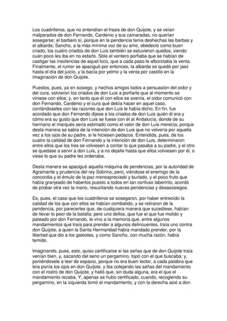 Los cuadrilleros, que no entendían el frasis de don Quijote, y se veían
malparados de don Fernando, Cardenio y sus camaradas, no querían
sosegarse; el barbero sí, porque en la pendencia tenía deshechas las barbas y
el albarda; Sancho, a la más mínima voz de su amo, obedeció como buen
criado; los cuatro criados de don Luis también se estuvieron quedos, viendo
cuán poco les iba en no estarlo. Sólo el ventero porfiaba que se habían de
castigar las insolencias de aquel loco, que a cada paso le alborotaba la venta.
Finalmente, el rumor se apaciguó por entonces, la albarda se quedó por jaez
hasta el día del juicio, y la bacía por yelmo y la venta por castillo en la
imaginación de don Quijote.
Puestos, pues, ya en sosiego, y hechos amigos todos a persuasión del oidor y
del cura, volvieron los criados de don Luis a porfiarle que al momento se
viniese con ellos; y, en tanto que él con ellos se avenía, el oidor comunicó con
don Fernando, Cardenio y el cura qué debía hacer en aquel caso,
contándoseles con las razones que don Luis le había dicho. En fin, fue
acordado que don Fernando dijese a los criados de don Luis quién él era y
cómo era su gusto que don Luis se fuese con él al Andalucía, donde de su
hermano el marqués sería estimado como el valor de don Luis merecía; porque
desta manera se sabía de la intención de don Luis que no volvería por aquella
vez a los ojos de su padre, si le hiciesen pedazos. Entendida, pues, de los
cuatro la calidad de don Fernando y la intención de don Luis, determinaron
entre ellos que los tres se volviesen a contar lo que pasaba a su padre, y el otro
se quedase a servir a don Luis, y a no dejalle hasta que ellos volviesen por él, o
viese lo que su padre les ordenaba.
Desta manera se apaciguó aquella máquina de pendencias, por la autoridad de
Agramante y prudencia del rey Sobrino; pero, viéndose el enemigo de la
concordia y el émulo de la paz menospreciado y burlado, y el poco fruto que
había granjeado de haberlos puesto a todos en tan confuso laberinto, acordó
de probar otra vez la mano, resucitando nuevas pendencias y desasosiegos.
Es, pues, el caso que los cuadrilleros se sosegaron, por haber entreoído la
calidad de los que con ellos se habían combatido, y se retiraron de la
pendencia, por parecerles que, de cualquiera manera que sucediese, habían
de llevar lo peor de la batalla; pero uno dellos, que fue el que fue molido y
pateado por don Fernando, le vino a la memoria que, entre algunos
mandamientos que traía para prender a algunos delincuentes, traía uno contra
don Quijote, a quien la Santa Hermandad había mandado prender, por la
libertad que dio a los galeotes, y como Sancho, con mucha razón, había
temido.
Imaginando, pues, esto, quiso certificarse si las señas que de don Quijote traía
venían bien, y, sacando del seno un pergamino, topó con el que buscaba; y,
poniéndosele a leer de espacio, porque no era buen lector, a cada palabra que
leía ponía los ojos en don Quijote, y iba cotejando las señas del mandamiento
con el rostro de don Quijote, y halló que, sin duda alguna, era el que el
mandamiento rezaba. Y, apenas se hubo certificado, cuando, recogiendo su
pergamino, en la izquierda tomó el mandamiento, y con la derecha asió a don
 