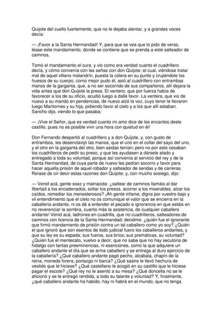 Quijote del cuello fuertemente, que no le dejaba alentar, y a grandes voces
decía:
— ¡Favor a la Santa Hermandad! Y, para que se vea que lo pido de veras,
léase este mandamiento, donde se contiene que se prenda a este salteador de
caminos.
Tomó el mandamiento el cura, y vio como era verdad cuanto el cuadrillero
decía, y cómo convenía con las señas con don Quijote; el cual, viéndose tratar
mal de aquel villano malandrín, puesta la cólera en su punto y crujiéndole los
huesos de su cuerpo, como mejor pudo él, asió al cuadrillero con entrambas
manos de la garganta, que, a no ser socorrido de sus compañeros, allí dejara la
vida antes que don Quijote la presa. El ventero, que por fuerza había de
favorecer a los de su oficio, acudió luego a dalle favor. La ventera, que vio de
nuevo a su marido en pendencias, de nuevo alzó la voz, cuyo tenor le llevaron
luego Maritornes y su hija, pidiendo favor al cielo y a los que allí estaban.
Sancho dijo, viendo lo que pasaba:
— ¡Vive el Señor, que es verdad cuanto mi amo dice de los encantos deste
castillo, pues no es posible vivir una hora con quietud en él!
Don Fernando despartió al cuadrillero y a don Quijote, y, con gusto de
entrambos, les desenclavijó las manos, que el uno en el collar del sayo del uno,
y el otro en la garganta del otro, bien asidas tenían; pero no por esto cesaban
los cuadrilleros de pedir su preso, y que les ayudasen a dársele atado y
entregado a toda su voluntad, porque así convenía al servicio del rey y de la
Santa Hermandad, de cuya parte de nuevo les pedían socorro y favor para
hacer aquella prisión de aquel robador y salteador de sendas y de carreras.
Reíase de oír decir estas razones don Quijote; y, con mucho sosiego, dijo:
— Venid acá, gente soez y malnacida: ¿saltear de caminos llamáis al dar
libertad a los encadenados, soltar los presos, acorrer a los miserables, alzar los
caídos, remediar los menesterosos? ¡Ah gente infame, digna por vuestro bajo y
vil entendimiento que el cielo no os comunique el valor que se encierra en la
caballería andante, ni os dé a entender el pecado e ignorancia en que estáis en
no reverenciar la sombra, cuanto más la asistencia, de cualquier caballero
andante! Venid acá, ladrones en cuadrilla, que no cuadrilleros, salteadores de
caminos con licencia de la Santa Hermandad; decidme: ¿quién fue el ignorante
que firmó mandamiento de prisión contra un tal caballero como yo soy? ¿Quién
el que ignoró que son esentos de todo judicial fuero los caballeros andantes, y
que su ley es su espada; sus fueros, sus bríos; sus premáticas, su voluntad?
¿Quién fue el mentecato, vuelvo a decir, que no sabe que no hay secutoria de
hidalgo con tantas preeminencias, ni esenciones, como la que adquiere un
caballero andante el día que se arma caballero y se entrega al duro ejercicio de
la caballería? ¿Qué caballero andante pagó pecho, alcabala, chapín de la
reina, moneda forera, portazgo ni barca? ¿Qué sastre le llevó hechura de
vestido que le hiciese? ¿Qué castellano le acogió en su castillo que le hiciese
pagar el escote? ¿Qué rey no le asentó a su mesa? ¿Qué doncella no se le
aficionó y se le entregó rendida, a todo su talante y voluntad? Y, finalmente,
¿qué caballero andante ha habido, hay ni habrá en el mundo, que no tenga
 