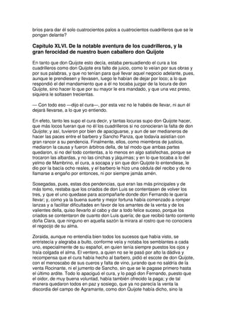 bríos para dar él solo cuatrocientos palos a cuatrocientos cuadrilleros que se le
pongan delante?
Capítulo XLVI. De la notable aventura de los cuadrilleros, y la
gran ferocidad de nuestro buen caballero don Quijote
En tanto que don Quijote esto decía, estaba persuadiendo el cura a los
cuadrilleros como don Quijote era falto de juicio, como lo veían por sus obras y
por sus palabras, y que no tenían para qué llevar aquel negocio adelante, pues,
aunque le prendiesen y llevasen, luego le habían de dejar por loco; a lo que
respondió el del mandamiento que a él no tocaba juzgar de la locura de don
Quijote, sino hacer lo que por su mayor le era mandado, y que una vez preso,
siquiera le soltasen trecientas.
— Con todo eso —dijo el cura—, por esta vez no le habéis de llevar, ni aun él
dejará llevarse, a lo que yo entiendo.
En efeto, tanto les supo el cura decir, y tantas locuras supo don Quijote hacer,
que más locos fueran que no él los cuadrilleros si no conocieran la falta de don
Quijote; y así, tuvieron por bien de apaciguarse, y aun de ser medianeros de
hacer las paces entre el barbero y Sancho Panza, que todavía asistían con
gran rancor a su pendencia. Finalmente, ellos, como miembros de justicia,
mediaron la causa y fueron árbitros della, de tal modo que ambas partes
quedaron, si no del todo contentas, a lo menos en algo satisfechas, porque se
trocaron las albardas, y no las cinchas y jáquimas; y en lo que tocaba a lo del
yelmo de Mambrino, el cura, a socapa y sin que don Quijote lo entendiese, le
dio por la bacía ocho reales, y el barbero le hizo una cédula del recibo y de no
llamarse a engaño por entonces, ni por siempre jamás amén.
Sosegadas, pues, estas dos pendencias, que eran las más principales y de
más tomo, restaba que los criados de don Luis se contentasen de volver los
tres, y que el uno quedase para acompañarle donde don Fernando le quería
llevar; y, como ya la buena suerte y mejor fortuna había comenzado a romper
lanzas y a facilitar dificultades en favor de los amantes de la venta y de los
valientes della, quiso llevarlo al cabo y dar a todo felice suceso, porque los
criados se contentaron de cuanto don Luis quería; de que recibió tanto contento
doña Clara, que ninguno en aquella sazón la mirara al rostro que no conociera
el regocijo de su alma.
Zoraida, aunque no entendía bien todos los sucesos que había visto, se
entristecía y alegraba a bulto, conforme veía y notaba los semblantes a cada
uno, especialmente de su español, en quien tenía siempre puestos los ojos y
traía colgada el alma. El ventero, a quien no se le pasó por alto la dádiva y
recompensa que el cura había hecho al barbero, pidió el escote de don Quijote,
con el menoscabo de sus cueros y falta de vino, jurando que no saldría de la
venta Rocinante, ni el jumento de Sancho, sin que se le pagase primero hasta
el último ardite. Todo lo apaciguó el cura, y lo pagó don Fernando, puesto que
el oidor, de muy buena voluntad, había también ofrecido la paga; y de tal
manera quedaron todos en paz y sosiego, que ya no parecía la venta la
discordia del campo de Agramante, como don Quijote había dicho, sino la
 
