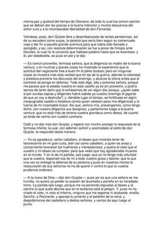 misma paz y quietud del tiempo de Otaviano; de todo lo cual fue común opinión
que se debían dar las gracias a la buena intención y mucha elocuencia del
señor cura y a la incomparable liberalidad de don Fernando.
Viéndose, pues, don Quijote libre y desembarazado de tantas pendencias, así
de su escudero como suyas, le pareció que sería bien seguir su comenzado
viaje y dar fin a aquella grande aventura para que había sido llamado y
escogido; y así, con resoluta determinación se fue a poner de hinojos ante
Dorotea, la cual no le consintió que hablase palabra hasta que se levantase; y
él, por obedecella, se puso en pie y le dijo:
— Es común proverbio, fermosa señora, que la diligencia es madre de la buena
ventura, y en muchas y graves cosas ha mostrado la experiencia que la
solicitud del negociante trae a buen fin el pleito dudoso; pero en ningunas
cosas se muestra más esta verdad que en las de la guerra, adonde la celeridad
y presteza previene los discursos del enemigo, y alcanza la vitoria antes que el
contrario se ponga en defensa. Todo esto digo, alta y preciosa señora, porque
me parece que la estada nuestra en este castillo ya es sin provecho, y podría
sernos de tanto daño que lo echásemos de ver algún día; porque, ¿quién sabe
si por ocultas espías y diligentes habrá sabido ya vuestro enemigo el gigante
de que yo voy a destruille?; y, dándole lugar el tiempo, se fortificase en algún
inexpugnable castillo o fortaleza contra quien valiesen poco mis diligencias y la
fuerza de mi incansable brazo. Así que, señora mía, prevengamos, como tengo
dicho, con nuestra diligencia sus designios, y partámonos luego a la buena
ventura; que no está más de tenerla vuestra grandeza como desea, de cuanto
yo tarde de verme con vuestro contrario.
Calló y no dijo más don Quijote, y esperó con mucho sosiego la respuesta de la
fermosa infanta; la cual, con ademán señoril y acomodado al estilo de don
Quijote, le respondió desta manera:
— Yo os agradezco, señor caballero, el deseo que mostráis tener de
favorecerme en mi gran cuita, bien así como caballero, a quien es anejo y
concerniente favorecer los huérfanos y menesterosos; y quiera el cielo que el
vuestro y mi deseo se cumplan, para que veáis que hay agradecidas mujeres
en el mundo. Y en lo de mi partida, sea luego; que yo no tengo más voluntad
que la vuestra: disponed vos de mí a toda vuestra guisa y talante; que la que
una vez os entregó la defensa de su persona y puso en vuestras manos la
restauración de sus señoríos no ha de querer ir contra lo que la vuestra
prudencia ordenare.
— A la mano de Dios —dijo don Quijote—; pues así es que una señora se me
humilla, no quiero yo perder la ocasión de levantalla y ponella en su heredado
trono. La partida sea luego, porque me va poniendo espuelas al deseo y al
camino lo que suele decirse que en la tardanza está el peligro. Y, pues no ha
criado el cielo, ni visto el infierno, ninguno que me espante ni acobarde, ensilla,
Sancho, a Rocinante, y apareja tu jumento y el palafrén de la reina, y
despidámonos del castellano y destos señores, y vamos de aquí luego al
punto.
 