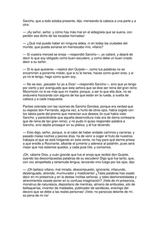 Sancho, que a todo estaba presente, dijo, meneando la cabeza a una parte y a
otra:
— ¡Ay señor, señor, y cómo hay más mal en el aldegüela que se suena, con
perdón sea dicho de las tocadas honradas!
— ¿Qué mal puede haber en ninguna aldea, ni en todas las ciudades del
mundo, que pueda sonarse en menoscabo mío, villano?
— Si vuestra merced se enoja —respondió Sancho—, yo callaré, y dejaré de
decir lo que soy obligado como buen escudero, y como debe un buen criado
decir a su señor.
— Di lo que quisieres —replicó don Quijote—, como tus palabras no se
encaminen a ponerme miedo; que si tú le tienes, haces como quien eres, y si
yo no le tengo, hago como quien soy.
— No es eso, ¡pecador fui yo a Dios! —respondió Sancho—, sino que yo tengo
por cierto y por averiguado que esta señora que se dice ser reina del gran reino
Micomicón no lo es más que mi madre; porque, a ser lo que ella dice, no se
anduviera hocicando con alguno de los que están en la rueda, a vuelta de
cabeza y a cada traspuesta.
Paróse colorada con las razones de Sancho Dorotea, porque era verdad que
su esposo don Fernando, alguna vez, a hurto de otros ojos, había cogido con
los labios parte del premio que merecían sus deseos (lo cual había visto
Sancho, y pareciéndole que aquella desenvoltura más era de dama cortesana
que de reina de tan gran reino), y no pudo ni quiso responder palabra a
Sancho, sino dejóle proseguir en su plática, y él fue diciendo:
— Esto digo, señor, porque, si al cabo de haber andado caminos y carreras, y
pasado malas noches y peores días, ha de venir a coger el fruto de nuestros
trabajos el que se está holgando en esta venta, no hay para qué darme priesa
a que ensille a Rocinante, albarde el jumento y aderece al palafrén, pues será
mejor que nos estemos quedos, y cada puta hile, y comamos.
¡Oh, válame Dios, y cuán grande que fue el enojo que recibió don Quijote,
oyendo las descompuestas palabras de su escudero! Digo que fue tanto, que,
con voz atropellada y tartamuda lengua, lanzando vivo fuego por los ojos, dijo:
— ¡Oh bellaco villano, mal mirado, descompuesto, ignorante, infacundo,
deslenguado, atrevido, murmurador y maldiciente! ¿Tales palabras has osado
decir en mi presencia y en la destas ínclitas señoras, y tales deshonestidades y
atrevimientos osaste poner en tu confusa imaginación? ¡Vete de mi presencia,
monstruo de naturaleza, depositario de mentiras, almario de embustes, silo de
bellaquerías, inventor de maldades, publicador de sandeces, enemigo del
decoro que se debe a las reales personas! ¡Vete; no parezcas delante de mí,
so pena de mi ira!
 