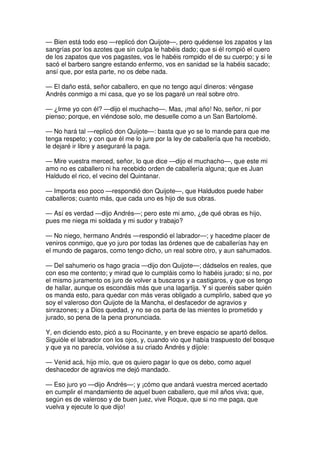 — Bien está todo eso —replicó don Quijote—, pero quédense los zapatos y las
sangrías por los azotes que sin culpa le habéis dado; que si él rompió el cuero
de los zapatos que vos pagastes, vos le habéis rompido el de su cuerpo; y si le
sacó el barbero sangre estando enfermo, vos en sanidad se la habéis sacado;
ansí que, por esta parte, no os debe nada.
— El daño está, señor caballero, en que no tengo aquí dineros: véngase
Andrés conmigo a mi casa, que yo se los pagaré un real sobre otro.
— ¿Irme yo con él? —dijo el muchacho—. Mas, ¡mal año! No, señor, ni por
pienso; porque, en viéndose solo, me desuelle como a un San Bartolomé.
— No hará tal —replicó don Quijote—: basta que yo se lo mande para que me
tenga respeto; y con que él me lo jure por la ley de caballería que ha recebido,
le dejaré ir libre y aseguraré la paga.
— Mire vuestra merced, señor, lo que dice —dijo el muchacho—, que este mi
amo no es caballero ni ha recebido orden de caballería alguna; que es Juan
Haldudo el rico, el vecino del Quintanar.
— Importa eso poco —respondió don Quijote—, que Haldudos puede haber
caballeros; cuanto más, que cada uno es hijo de sus obras.
— Así es verdad —dijo Andrés—; pero este mi amo, ¿de qué obras es hijo,
pues me niega mi soldada y mi sudor y trabajo?
— No niego, hermano Andrés —respondió el labrador—; y hacedme placer de
veniros conmigo, que yo juro por todas las órdenes que de caballerías hay en
el mundo de pagaros, como tengo dicho, un real sobre otro, y aun sahumados.
— Del sahumerio os hago gracia —dijo don Quijote—; dádselos en reales, que
con eso me contento; y mirad que lo cumpláis como lo habéis jurado; si no, por
el mismo juramento os juro de volver a buscaros y a castigaros, y que os tengo
de hallar, aunque os escondáis más que una lagartija. Y si queréis saber quién
os manda esto, para quedar con más veras obligado a cumplirlo, sabed que yo
soy el valeroso don Quijote de la Mancha, el desfacedor de agravios y
sinrazones; y a Dios quedad, y no se os parta de las mientes lo prometido y
jurado, so pena de la pena pronunciada.
Y, en diciendo esto, picó a su Rocinante, y en breve espacio se apartó dellos.
Siguióle el labrador con los ojos, y, cuando vio que había traspuesto del bosque
y que ya no parecía, volvióse a su criado Andrés y díjole:
— Venid acá, hijo mío, que os quiero pagar lo que os debo, como aquel
deshacedor de agravios me dejó mandado.
— Eso juro yo —dijo Andrés—; y ¡cómo que andará vuestra merced acertado
en cumplir el mandamiento de aquel buen caballero, que mil años viva; que,
según es de valeroso y de buen juez, vive Roque, que si no me paga, que
vuelva y ejecute lo que dijo!
 