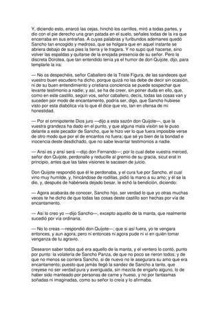 Y, diciendo esto, enarcó las cejas, hinchó los carrillos, miró a todas partes, y
dio con el pie derecho una gran patada en el suelo, señales todas de la ira que
encerraba en sus entrañas. A cuyas palabras y furibundos ademanes quedó
Sancho tan encogido y medroso, que se holgara que en aquel instante se
abriera debajo de sus pies la tierra y le tragara. Y no supo qué hacerse, sino
volver las espaldas y quitarse de la enojada presencia de su señor. Pero la
discreta Dorotea, que tan entendido tenía ya el humor de don Quijote, dijo, para
templarle la ira:
— No os despechéis, señor Caballero de la Triste Figura, de las sandeces que
vuestro buen escudero ha dicho, porque quizá no las debe de decir sin ocasión,
ni de su buen entendimiento y cristiana conciencia se puede sospechar que
levante testimonio a nadie; y así, se ha de creer, sin poner duda en ello, que,
como en este castillo, según vos, señor caballero, decís, todas las cosas van y
suceden por modo de encantamento, podría ser, digo, que Sancho hubiese
visto por esta diabólica vía lo que él dice que vio, tan en ofensa de mi
honestidad.
— Por el omnipotente Dios juro —dijo a esta sazón don Quijote—, que la
vuestra grandeza ha dado en el punto, y que alguna mala visión se le puso
delante a este pecador de Sancho, que le hizo ver lo que fuera imposible verse
de otro modo que por el de encantos no fuera; que sé yo bien de la bondad e
inocencia deste desdichado, que no sabe levantar testimonios a nadie.
— Ansí es y ansí será —dijo don Fernando—; por lo cual debe vuestra merced,
señor don Quijote, perdonalle y reducille al gremio de su gracia, sicut erat in
principio, antes que las tales visiones le sacasen de juicio.
Don Quijote respondió que él le perdonaba, y el cura fue por Sancho, el cual
vino muy humilde, y, hincándose de rodillas, pidió la mano a su amo; y él se la
dio, y, después de habérsela dejado besar, le echó la bendición, diciendo:
— Agora acabarás de conocer, Sancho hijo, ser verdad lo que yo otras muchas
veces te he dicho de que todas las cosas deste castillo son hechas por vía de
encantamento.
— Así lo creo yo —dijo Sancho—, excepto aquello de la manta, que realmente
sucedió por vía ordinaria.
— No lo creas —respondió don Quijote—; que si así fuera, yo te vengara
entonces, y aun agora; pero ni entonces ni agora pude ni vi en quién tomar
venganza de tu agravio.
Desearon saber todos qué era aquello de la manta, y el ventero lo contó, punto
por punto: la volatería de Sancho Panza, de que no poco se rieron todos; y de
que no menos se corriera Sancho, si de nuevo no le asegurara su amo que era
encantamento; puesto que jamás llegó la sandez de Sancho a tanto, que
creyese no ser verdad pura y averiguada, sin mezcla de engaño alguno, lo de
haber sido manteado por personas de carne y hueso, y no por fantasmas
soñadas ni imaginadas, como su señor lo creía y lo afirmaba.
 