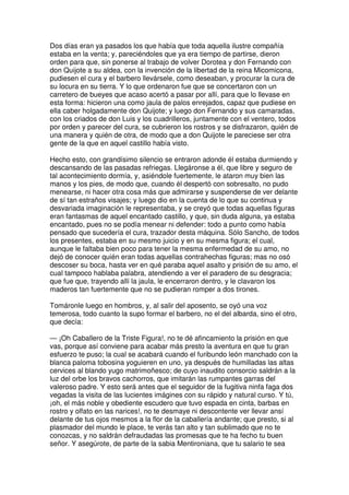 Dos días eran ya pasados los que había que toda aquella ilustre compañía
estaba en la venta; y, pareciéndoles que ya era tiempo de partirse, dieron
orden para que, sin ponerse al trabajo de volver Dorotea y don Fernando con
don Quijote a su aldea, con la invención de la libertad de la reina Micomicona,
pudiesen el cura y el barbero llevársele, como deseaban, y procurar la cura de
su locura en su tierra. Y lo que ordenaron fue que se concertaron con un
carretero de bueyes que acaso acertó a pasar por allí, para que lo llevase en
esta forma: hicieron una como jaula de palos enrejados, capaz que pudiese en
ella caber holgadamente don Quijote; y luego don Fernando y sus camaradas,
con los criados de don Luis y los cuadrilleros, juntamente con el ventero, todos
por orden y parecer del cura, se cubrieron los rostros y se disfrazaron, quién de
una manera y quién de otra, de modo que a don Quijote le pareciese ser otra
gente de la que en aquel castillo había visto.
Hecho esto, con grandísimo silencio se entraron adonde él estaba durmiendo y
descansando de las pasadas refriegas. Llegáronse a él, que libre y seguro de
tal acontecimiento dormía, y, asiéndole fuertemente, le ataron muy bien las
manos y los pies, de modo que, cuando él despertó con sobresalto, no pudo
menearse, ni hacer otra cosa más que admirarse y suspenderse de ver delante
de sí tan estraños visajes; y luego dio en la cuenta de lo que su continua y
desvariada imaginación le representaba, y se creyó que todas aquellas figuras
eran fantasmas de aquel encantado castillo, y que, sin duda alguna, ya estaba
encantado, pues no se podía menear ni defender: todo a punto como había
pensado que sucedería el cura, trazador desta máquina. Sólo Sancho, de todos
los presentes, estaba en su mesmo juicio y en su mesma figura; el cual,
aunque le faltaba bien poco para tener la mesma enfermedad de su amo, no
dejó de conocer quién eran todas aquellas contrahechas figuras; mas no osó
descoser su boca, hasta ver en qué paraba aquel asalto y prisión de su amo, el
cual tampoco hablaba palabra, atendiendo a ver el paradero de su desgracia;
que fue que, trayendo allí la jaula, le encerraron dentro, y le clavaron los
maderos tan fuertemente que no se pudieran romper a dos tirones.
Tomáronle luego en hombros, y, al salir del aposento, se oyó una voz
temerosa, todo cuanto la supo formar el barbero, no el del albarda, sino el otro,
que decía:
— ¡Oh Caballero de la Triste Figura!, no te dé afincamiento la prisión en que
vas, porque así conviene para acabar más presto la aventura en que tu gran
esfuerzo te puso; la cual se acabará cuando el furibundo león manchado con la
blanca paloma tobosina yoguieren en uno, ya después de humilladas las altas
cervices al blando yugo matrimoñesco; de cuyo inaudito consorcio saldrán a la
luz del orbe los bravos cachorros, que imitarán las rumpantes garras del
valeroso padre. Y esto será antes que el seguidor de la fugitiva ninfa faga dos
vegadas la visita de las lucientes imágines con su rápido y natural curso. Y tú,
¡oh, el más noble y obediente escudero que tuvo espada en cinta, barbas en
rostro y olfato en las narices!, no te desmaye ni descontente ver llevar ansí
delante de tus ojos mesmos a la flor de la caballería andante; que presto, si al
plasmador del mundo le place, te verás tan alto y tan sublimado que no te
conozcas, y no saldrán defraudadas las promesas que te ha fecho tu buen
señor. Y asegúrote, de parte de la sabia Mentironiana, que tu salario te sea
 