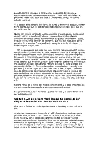 pagado, como lo verás por la obra; y sigue las pisadas del valeroso y
encantado caballero, que conviene que vayas donde paréis entrambos. Y,
porque no me es lícito decir otra cosa, a Dios quedad, que yo me vuelvo
adonde yo me sé.
Y, al acabar de la profecía, alzó la voz de punto, y diminuyóla después, con tan
tierno acento, que aun los sabidores de la burla estuvieron por creer que era
verdad lo que oían.
Quedó don Quijote consolado con la escuchada profecía, porque luego coligió
de todo en todo la significación de ella; y vio que le prometían el verse
ayuntados en santo y debido matrimonio con su querida Dulcinea del Toboso,
de cuyo felice vientre saldrían los cachorros, que eran sus hijos, para gloria
perpetua de la Mancha. Y, creyendo esto bien y firmemente, alzó la voz, y,
dando un gran suspiro, dijo:
— ¡Oh tú, quienquiera que seas, que tanto bien me has pronosticado!, ruégote
que pidas de mi parte al sabio encantador que mis cosas tiene a cargo, que no
me deje perecer en esta prisión donde agora me llevan, hasta ver cumplidas
tan alegres e incomparables promesas como son las que aquí se me han
hecho; que, como esto sea, tendré por gloria las penas de mi cárcel, y por alivio
estas cadenas que me ciñen, y no por duro campo de batalla este lecho en que
me acuestan, sino por cama blanda y tálamo dichoso. Y, en lo que toca a la
consolación de Sancho Panza, mi escudero, yo confío de su bondad y buen
proceder que no me dejará en buena ni en mala suerte; porque, cuando no
suceda, por la suya o por mi corta ventura, el poderle yo dar la ínsula, o otra
cosa equivalente que le tengo prometida, por lo menos su salario no podrá
perderse; que en mi testamento, que ya está hecho, dejo declarado lo que se le
ha de dar, no conforme a sus muchos y buenos servicios, sino a la posibilidad
mía.
Sancho Panza se le inclinó con mucho comedimiento, y le besó entrambas las
manos, porque la una no pudiera, por estar atadas entrambas.
Luego tomaron la jaula en hombros aquellas visiones, y la acomodaron en el
carro de los bueyes.
Capítulo XLVII. Del estraño modo con que fue encantado don
Quijote de la Mancha, con otros famosos sucesos
Cuando don Quijote se vio de aquella manera enjaulado y encima del carro,
dijo:
— Muchas y muy graves historias he yo leído de caballeros andantes, pero
jamás he leído, ni visto, ni oído, que a los caballeros encantados los lleven
desta manera y con el espacio que prometen estos perezosos y tardíos
animales; porque siempre los suelen llevar por los aires, con estraña ligereza,
encerrados en alguna parda y escura nube, o en algún carro de fuego, o ya
sobre algún hipogrifo o otra bestia semejante; pero que me lleven a mí agora
sobre un carro de bueyes, ¡vive Dios que me pone en confusión! Pero quizá la
 