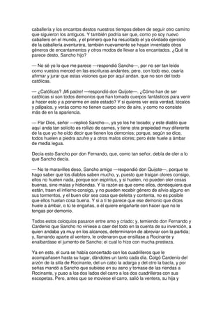 caballería y los encantos destos nuestros tiempos deben de seguir otro camino
que siguieron los antiguos. Y también podría ser que, como yo soy nuevo
caballero en el mundo, y el primero que ha resucitado el ya olvidado ejercicio
de la caballería aventurera, también nuevamente se hayan inventado otros
géneros de encantamentos y otros modos de llevar a los encantados. ¿Qué te
parece desto, Sancho hijo?
— No sé yo lo que me parece —respondió Sancho—, por no ser tan leído
como vuestra merced en las escrituras andantes; pero, con todo eso, osaría
afirmar y jurar que estas visiones que por aquí andan, que no son del todo
católicas.
— ¿Católicas? ¡Mi padre! —respondió don Quijote—. ¿Cómo han de ser
católicas si son todos demonios que han tomado cuerpos fantásticos para venir
a hacer esto y a ponerme en este estado? Y si quieres ver esta verdad, tócalos
y pálpalos, y verás como no tienen cuerpo sino de aire, y como no consiste
más de en la apariencia.
— Par Dios, señor —replicó Sancho—, ya yo los he tocado; y este diablo que
aquí anda tan solícito es rollizo de carnes, y tiene otra propiedad muy diferente
de la que yo he oído decir que tienen los demonios; porque, según se dice,
todos huelen a piedra azufre y a otros malos olores; pero éste huele a ámbar
de media legua.
Decía esto Sancho por don Fernando, que, como tan señor, debía de oler a lo
que Sancho decía.
— No te maravilles deso, Sancho amigo —respondió don Quijote—, porque te
hago saber que los diablos saben mucho, y, puesto que traigan olores consigo,
ellos no huelen nada, porque son espíritus, y si huelen, no pueden oler cosas
buenas, sino malas y hidiondas. Y la razón es que como ellos, dondequiera que
están, traen el infierno consigo, y no pueden recebir género de alivio alguno en
sus tormentos, y el buen olor sea cosa que deleita y contenta, no es posible
que ellos huelan cosa buena. Y si a ti te parece que ese demonio que dices
huele a ámbar, o tú te engañas, o él quiere engañarte con hacer que no le
tengas por demonio.
Todos estos coloquios pasaron entre amo y criado; y, temiendo don Fernando y
Cardenio que Sancho no viniese a caer del todo en la cuenta de su invención, a
quien andaba ya muy en los alcances, determinaron de abreviar con la partida;
y, llamando aparte al ventero, le ordenaron que ensillase a Rocinante y
enalbardase el jumento de Sancho; el cual lo hizo con mucha presteza.
Ya en esto, el cura se había concertado con los cuadrilleros que le
acompañasen hasta su lugar, dándoles un tanto cada día. Colgó Cardenio del
arzón de la silla de Rocinante, del un cabo la adarga y del otro la bacía, y por
señas mandó a Sancho que subiese en su asno y tomase de las riendas a
Rocinante, y puso a los dos lados del carro a los dos cuadrilleros con sus
escopetas. Pero, antes que se moviese el carro, salió la ventera, su hija y
 