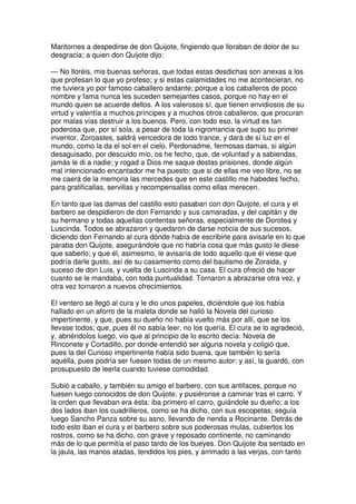 Maritornes a despedirse de don Quijote, fingiendo que lloraban de dolor de su
desgracia; a quien don Quijote dijo:
— No lloréis, mis buenas señoras, que todas estas desdichas son anexas a los
que profesan lo que yo profeso; y si estas calamidades no me acontecieran, no
me tuviera yo por famoso caballero andante; porque a los caballeros de poco
nombre y fama nunca les suceden semejantes casos, porque no hay en el
mundo quien se acuerde dellos. A los valerosos sí, que tienen envidiosos de su
virtud y valentía a muchos príncipes y a muchos otros caballeros, que procuran
por malas vías destruir a los buenos. Pero, con todo eso, la virtud es tan
poderosa que, por sí sola, a pesar de toda la nigromancia que supo su primer
inventor, Zoroastes, saldrá vencedora de todo trance, y dará de sí luz en el
mundo, como la da el sol en el cielo. Perdonadme, fermosas damas, si algún
desaguisado, por descuido mío, os he fecho, que, de voluntad y a sabiendas,
jamás le di a nadie; y rogad a Dios me saque destas prisiones, donde algún
mal intencionado encantador me ha puesto; que si de ellas me veo libre, no se
me caerá de la memoria las mercedes que en este castillo me habedes fecho,
para gratificallas, servillas y recompensallas como ellas merecen.
En tanto que las damas del castillo esto pasaban con don Quijote, el cura y el
barbero se despidieron de don Fernando y sus camaradas, y del capitán y de
su hermano y todas aquellas contentas señoras, especialmente de Dorotea y
Luscinda. Todos se abrazaron y quedaron de darse noticia de sus sucesos,
diciendo don Fernando al cura dónde había de escribirle para avisarle en lo que
paraba don Quijote, asegurándole que no habría cosa que más gusto le diese
que saberlo; y que él, asimesmo, le avisaría de todo aquello que él viese que
podría darle gusto, así de su casamiento como del bautismo de Zoraida, y
suceso de don Luis, y vuelta de Luscinda a su casa. El cura ofreció de hacer
cuanto se le mandaba, con toda puntualidad. Tornaron a abrazarse otra vez, y
otra vez tornaron a nuevos ofrecimientos.
El ventero se llegó al cura y le dio unos papeles, diciéndole que los había
hallado en un aforro de la maleta donde se halló la Novela del curioso
impertinente, y que, pues su dueño no había vuelto más por allí, que se los
llevase todos; que, pues él no sabía leer, no los quería. El cura se lo agradeció,
y, abriéndolos luego, vio que al principio de lo escrito decía: Novela de
Rinconete y Cortadillo, por donde entendió ser alguna novela y coligió que,
pues la del Curioso impertinente había sido buena, que también lo sería
aquélla, pues podría ser fuesen todas de un mesmo autor; y así, la guardó, con
prosupuesto de leerla cuando tuviese comodidad.
Subió a caballo, y también su amigo el barbero, con sus antifaces, porque no
fuesen luego conocidos de don Quijote, y pusiéronse a caminar tras el carro. Y
la orden que llevaban era ésta: iba primero el carro, guiándole su dueño; a los
dos lados iban los cuadrilleros, como se ha dicho, con sus escopetas; seguía
luego Sancho Panza sobre su asno, llevando de rienda a Rocinante. Detrás de
todo esto iban el cura y el barbero sobre sus poderosas mulas, cubiertos los
rostros, como se ha dicho, con grave y reposado continente, no caminando
más de lo que permitía el paso tardo de los bueyes. Don Quijote iba sentado en
la jaula, las manos atadas, tendidos los pies, y arrimado a las verjas, con tanto
 
