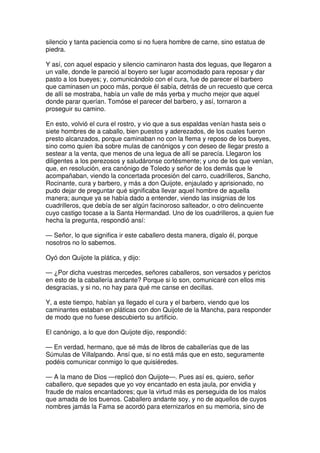 silencio y tanta paciencia como si no fuera hombre de carne, sino estatua de
piedra.
Y así, con aquel espacio y silencio caminaron hasta dos leguas, que llegaron a
un valle, donde le pareció al boyero ser lugar acomodado para reposar y dar
pasto a los bueyes; y, comunicándolo con el cura, fue de parecer el barbero
que caminasen un poco más, porque él sabía, detrás de un recuesto que cerca
de allí se mostraba, había un valle de más yerba y mucho mejor que aquel
donde parar querían. Tomóse el parecer del barbero, y así, tornaron a
proseguir su camino.
En esto, volvió el cura el rostro, y vio que a sus espaldas venían hasta seis o
siete hombres de a caballo, bien puestos y aderezados, de los cuales fueron
presto alcanzados, porque caminaban no con la flema y reposo de los bueyes,
sino como quien iba sobre mulas de canónigos y con deseo de llegar presto a
sestear a la venta, que menos de una legua de allí se parecía. Llegaron los
diligentes a los perezosos y saludáronse cortésmente; y uno de los que venían,
que, en resolución, era canónigo de Toledo y señor de los demás que le
acompañaban, viendo la concertada procesión del carro, cuadrilleros, Sancho,
Rocinante, cura y barbero, y más a don Quijote, enjaulado y aprisionado, no
pudo dejar de preguntar qué significaba llevar aquel hombre de aquella
manera; aunque ya se había dado a entender, viendo las insignias de los
cuadrilleros, que debía de ser algún facinoroso salteador, o otro delincuente
cuyo castigo tocase a la Santa Hermandad. Uno de los cuadrilleros, a quien fue
hecha la pregunta, respondió ansí:
— Señor, lo que significa ir este caballero desta manera, dígalo él, porque
nosotros no lo sabemos.
Oyó don Quijote la plática, y dijo:
— ¿Por dicha vuestras mercedes, señores caballeros, son versados y perictos
en esto de la caballería andante? Porque si lo son, comunicaré con ellos mis
desgracias, y si no, no hay para qué me canse en decillas.
Y, a este tiempo, habían ya llegado el cura y el barbero, viendo que los
caminantes estaban en pláticas con don Quijote de la Mancha, para responder
de modo que no fuese descubierto su artificio.
El canónigo, a lo que don Quijote dijo, respondió:
— En verdad, hermano, que sé más de libros de caballerías que de las
Súmulas de Villalpando. Ansí que, si no está más que en esto, seguramente
podéis comunicar conmigo lo que quisiéredes.
— A la mano de Dios —replicó don Quijote—. Pues así es, quiero, señor
caballero, que sepades que yo voy encantado en esta jaula, por envidia y
fraude de malos encantadores; que la virtud más es perseguida de los malos
que amada de los buenos. Caballero andante soy, y no de aquellos de cuyos
nombres jamás la Fama se acordó para eternizarlos en su memoria, sino de
 