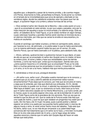 aquellos que, a despecho y pesar de la mesma envidia, y de cuantos magos
crió Persia, bracmanes la India, ginosofistas la Etiopía, ha de poner su nombre
en el templo de la inmortalidad para que sirva de ejemplo y dechado en los
venideros siglos, donde los caballeros andantes vean los pasos que han de
seguir, si quisieren llegar a la cumbre y alteza honrosa de las armas.
— Dice verdad el señor don Quijote de la Mancha —dijo a esta sazón el cura—
; que él va encantado en esta carreta, no por sus culpas y pecados, sino por la
mala intención de aquellos a quien la virtud enfada y la valentía enoja. Éste es,
señor, el Caballero de la Triste Figura, si ya le oístes nombrar en algún tiempo,
cuyas valerosas hazañas y grandes hechos serán escritas en bronces duros y
en eternos mármoles, por más que se canse la envidia en escurecerlos y la
malicia en ocultarlos.
Cuando el canónigo oyó hablar al preso y al libre en semejante estilo, estuvo
por hacerse la cruz, de admirado, y no podía saber lo que le había acontencido;
y en la mesma admiración cayeron todos los que con él venían. En esto,
Sancho Panza, que se había acercado a oír la plática, para adobarlo todo, dijo:
— Ahora, señores, quiéranme bien o quiéranme mal por lo que dijere, el caso
de ello es que así va encantado mi señor don Quijote como mi madre; él tiene
su entero juicio, él come y bebe y hace sus necesidades como los demás
hombres, y como las hacía ayer, antes que le enjaulasen. Siendo esto ansí,
¿cómo quieren hacerme a mí entender que va encantado? Pues yo he oído
decir a muchas personas que los encantados ni comen, ni duermen, ni hablan,
y mi amo, si no le van a la mano, hablará más que treinta procuradores.
Y, volviéndose a mirar al cura, prosiguió diciendo:
— ¡Ah señor cura, señor cura! ¿Pensaba vuestra merced que no le conozco, y
pensará que yo no calo y adivino adónde se encaminan estos nuevos
encantamentos? Pues sepa que le conozco, por más que se encubra el rostro,
y sepa que le entiendo, por más que disimule sus embustes. En fin, donde
reina la envidia no puede vivir la virtud, ni adonde hay escaseza la liberalidad.
!Mal haya el diablo!; que, si por su reverencia no fuera, ésta fuera ya la hora
que mi señor estuviera casado con la infanta Micomicona, y yo fuera conde, por
lo menos, pues no se podía esperar otra cosa, así de la bondad de mi señor el
de la Triste Figura como de la grandeza de mis servicios. Pero ya veo que es
verdad lo que se dice por ahí: que la rueda de la Fortuna anda más lista que
una rueda de molino, y que los que ayer estaban en pinganitos hoy están por el
suelo. De mis hijos y de mi mujer me pesa, pues cuando podían y debían
esperar ver entrar a su padre por sus puertas hecho gobernador o visorrey de
alguna ínsula o reino, le verán entrar hecho mozo de caballos. Todo esto que
he dicho, señor cura, no es más de por encarecer a su paternidad haga
conciencia del mal tratamiento que a mi señor se le hace, y mire bien no le pida
Dios en la otra vida esta prisión de mi amo, y se le haga cargo de todos
aquellos socorros y bienes que mi señor don Quijote deja de hacer en este
tiempo que está preso.
 