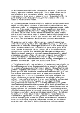 — ¡Adóbame esos candiles! —dijo a este punto el barbero—. ¿También vos,
Sancho, sois de la cofradía de vuestro amo? ¡Vive el Señor, que voy viendo
que le habéis de tener compañía en la jaula, y que habéis de quedar tan
encantado como él, por lo que os toca de su humor y de su caballería! En mal
punto os empreñastes de sus promesas, y en mal hora se os entró en los
cascos la ínsula que tanto deseáis.
— Yo no estoy preñado de nadie —respondió Sancho—, ni soy hombre que me
dejaría empreñar, del rey que fuese; y, aunque pobre, soy cristiano viejo, y no
debo nada a nadie; y si ínsulas deseo, otros desean otras cosas peores; y cada
uno es hijo de sus obras; y, debajo de ser hombre, puedo venir a ser papa,
cuanto más gobernador de una ínsula, y más pudiendo ganar tantas mi señor
que le falte a quien dallas. Vuestra merced mire cómo habla, señor barbero;
que no es todo hacer barbas, y algo va de Pedro a Pedro. Dígolo porque todos
nos conocemos, y a mí no se me ha de echar dado falso. Y en esto del encanto
de mi amo, Dios sabe la verdad; y quédese aquí, porque es peor meneallo.
No quiso responder el barbero a Sancho, porque no descubriese con sus
simplicidades lo que él y el cura tanto procuraban encubrir; y, por este mesmo
temor, había el cura dicho al canónigo que caminasen un poco delante: que él
le diría el misterio del enjaulado, con otras cosas que le diesen gusto. Hízolo
así el canónigo, y adelantóse con sus criados y con él: estuvo atento a todo
aquello que decirle quiso de la condición, vida, locura y costumbres de don
Quijote, contándole brevemente el principio y causa de su desvarío, y todo el
progreso de sus sucesos, hasta haberlo puesto en aquella jaula, y el disignio
que llevaban de llevarle a su tierra, para ver si por algún medio hallaban
remedio a su locura. Admiráronse de nuevo los criados y el canónigo de oír la
peregrina historia de don Quijote, y, en acabándola de oír, dijo:
— Verdaderamente, señor cura, yo hallo por mi cuenta que son perjudiciales en
la república estos que llaman libros de caballerías; y, aunque he leído, llevado
de un ocioso y falso gusto, casi el principio de todos los más que hay impresos,
jamás me he podido acomodar a leer ninguno del principio al cabo, porque me
parece que, cuál más, cuál menos, todos ellos son una mesma cosa, y no tiene
más éste que aquél, ni estotro que el otro. Y, según a mí me parece, este
género de escritura y composición cae debajo de aquel de las fábulas que
llaman milesias, que son cuentos disparatados, que atienden solamente a
deleitar, y no a enseñar: al contrario de lo que hacen las fábulas apólogas, que
deleitan y enseñan juntamente. Y, puesto que el principal intento de
semejantes libros sea el deleitar, no sé yo cómo puedan conseguirle, yendo
llenos de tantos y tan desaforados disparates; que el deleite que en el alma se
concibe ha de ser de la hermosura y concordancia que vee o contempla en las
cosas que la vista o la imaginación le ponen delante; y toda cosa que tiene en
sí fealdad y descompostura no nos puede causar contento alguno. Pues, ¿qué
hermosura puede haber, o qué proporción de partes con el todo y del todo con
las partes, en un libro o fábula donde un mozo de diez y seis años da una
cuchillada a un gigante como una torre, y le divide en dos mitades, como si
fuera de alfeñique; y que, cuando nos quieren pintar una batalla, después de
haber dicho que hay de la parte de los enemigos un millón de competientes,
como sea contra ellos el señor del libro, forzosamente, mal que nos pese,
 