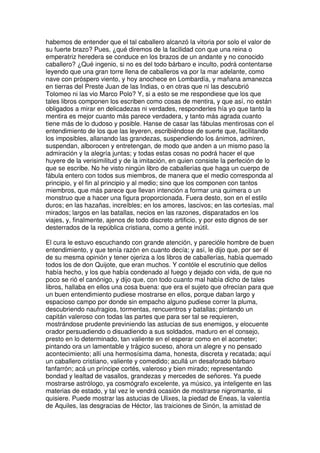 habemos de entender que el tal caballero alcanzó la vitoria por solo el valor de
su fuerte brazo? Pues, ¿qué diremos de la facilidad con que una reina o
emperatriz heredera se conduce en los brazos de un andante y no conocido
caballero? ¿Qué ingenio, si no es del todo bárbaro e inculto, podrá contentarse
leyendo que una gran torre llena de caballeros va por la mar adelante, como
nave con próspero viento, y hoy anochece en Lombardía, y mañana amanezca
en tierras del Preste Juan de las Indias, o en otras que ni las descubrió
Tolomeo ni las vio Marco Polo? Y, si a esto se me respondiese que los que
tales libros componen los escriben como cosas de mentira, y que así, no están
obligados a mirar en delicadezas ni verdades, responderles hía yo que tanto la
mentira es mejor cuanto más parece verdadera, y tanto más agrada cuanto
tiene más de lo dudoso y posible. Hanse de casar las fábulas mentirosas con el
entendimiento de los que las leyeren, escribiéndose de suerte que, facilitando
los imposibles, allanando las grandezas, suspendiendo los ánimos, admiren,
suspendan, alborocen y entretengan, de modo que anden a un mismo paso la
admiración y la alegría juntas; y todas estas cosas no podrá hacer el que
huyere de la verisimilitud y de la imitación, en quien consiste la perfeción de lo
que se escribe. No he visto ningún libro de caballerías que haga un cuerpo de
fábula entero con todos sus miembros, de manera que el medio corresponda al
principio, y el fin al principio y al medio; sino que los componen con tantos
miembros, que más parece que llevan intención a formar una quimera o un
monstruo que a hacer una figura proporcionada. Fuera desto, son en el estilo
duros; en las hazañas, increíbles; en los amores, lascivos; en las cortesías, mal
mirados; largos en las batallas, necios en las razones, disparatados en los
viajes, y, finalmente, ajenos de todo discreto artificio, y por esto dignos de ser
desterrados de la república cristiana, como a gente inútil.
El cura le estuvo escuchando con grande atención, y parecióle hombre de buen
entendimiento, y que tenía razón en cuanto decía; y así, le dijo que, por ser él
de su mesma opinión y tener ojeriza a los libros de caballerías, había quemado
todos los de don Quijote, que eran muchos. Y contóle el escrutinio que dellos
había hecho, y los que había condenado al fuego y dejado con vida, de que no
poco se rió el canónigo, y dijo que, con todo cuanto mal había dicho de tales
libros, hallaba en ellos una cosa buena: que era el sujeto que ofrecían para que
un buen entendimiento pudiese mostrarse en ellos, porque daban largo y
espacioso campo por donde sin empacho alguno pudiese correr la pluma,
descubriendo naufragios, tormentas, rencuentros y batallas; pintando un
capitán valeroso con todas las partes que para ser tal se requieren,
mostrándose prudente previniendo las astucias de sus enemigos, y elocuente
orador persuadiendo o disuadiendo a sus soldados, maduro en el consejo,
presto en lo determinado, tan valiente en el esperar como en el acometer;
pintando ora un lamentable y trágico suceso, ahora un alegre y no pensado
acontecimiento; allí una hermosísima dama, honesta, discreta y recatada; aquí
un caballero cristiano, valiente y comedido; acullá un desaforado bárbaro
fanfarrón; acá un príncipe cortés, valeroso y bien mirado; representando
bondad y lealtad de vasallos, grandezas y mercedes de señores. Ya puede
mostrarse astrólogo, ya cosmógrafo excelente, ya músico, ya inteligente en las
materias de estado, y tal vez le vendrá ocasión de mostrarse nigromante, si
quisiere. Puede mostrar las astucias de Ulixes, la piedad de Eneas, la valentía
de Aquiles, las desgracias de Héctor, las traiciones de Sinón, la amistad de
 