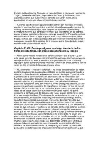 Eurialio, la liberalidad de Alejandro, el valor de César, la clemencia y verdad de
Trajano, la fidelidad de Zopiro, la prudencia de Catón; y, finalmente, todas
aquellas acciones que pueden hacer perfecto a un varón ilustre, ahora
poniéndolas en uno solo, ahora dividiéndolas en muchos.
— Y, siendo esto hecho con apacibilidad de estilo y con ingeniosa invención,
que tire lo más que fuere posible a la verdad, sin duda compondrá una tela de
varios y hermosos lazos tejida, que, después de acabada, tal perfeción y
hermosura muestre, que consiga el fin mejor que se pretende en los escritos,
que es enseñar y deleitar juntamente, como ya tengo dicho. Porque la escritura
desatada destos libros da lugar a que el autor pueda mostrarse épico, lírico,
trágico, cómico, con todas aquellas partes que encierran en sí las dulcísimas y
agradables ciencias de la poesía y de la oratoria; que la épica también puede
escrebirse en prosa como en verso.
Capítulo XLVIII. Donde prosigue el canónigo la materia de los
libros de caballerías, con otras cosas dignas de su ingenio
— Así es como vuestra merced dice, señor canónigo —dijo el cura—, y por
esta causa son más dignos de reprehensión los que hasta aquí han compuesto
semejantes libros sin tener advertencia a ningún buen discurso, ni al arte y
reglas por donde pudieran guiarse y hacerse famosos en prosa, como lo son en
verso los dos príncipes de la poesía griega y latina.
— Yo, a lo menos —replicó el canónigo—, he tenido cierta tentación de hacer
un libro de caballerías, guardando en él todos los puntos que he significado; y
si he de confesar la verdad, tengo escritas más de cien hojas. Y para hacer la
experiencia de si correspondían a mi estimación, las he comunicado con
hombres apasionados desta leyenda, dotos y discretos, y con otros ignorantes,
que sólo atienden al gusto de oír disparates, y de todos he hallado una
agradable aprobación; pero, con todo esto, no he proseguido adelante, así por
parecerme que hago cosa ajena de mi profesión, como por ver que es más el
número de los simples que de los prudentes; y que, puesto que es mejor ser
loado de los pocos sabios que burlado de los muchos necios, no quiero
sujetarme al confuso juicio del desvanecido vulgo, a quien por la mayor parte
toca leer semejantes libros. Pero lo que más me le quitó de las manos, y aun
del pensamiento, de acabarle, fue un argumento que hice conmigo mesmo,
sacado de las comedias que ahora se representa, diciendo: ''Si estas que
ahora se usan, así las imaginadas como las de historia, todas o las más son
conocidos disparates y cosas que no llevan pies ni cabeza, y, con todo eso, el
vulgo las oye con gusto, y las tiene y las aprueba por buenas, estando tan lejos
de serlo, y los autores que las componen y los actores que las representan
dicen que así han de ser, porque así las quiere el vulgo, y no de otra manera; y
que las que llevan traza y siguen la fábula como el arte pide, no sirven sino
para cuatro discretos que las entienden, y todos los demás se quedan ayunos
de entender su artificio, y que a ellos les está mejor ganar de comer con los
muchos, que no opinión con los pocos, deste modo vendrá a ser un libro, al
cabo de haberme quemado las cejas por guardar los preceptos referidos, y
vendré a ser el sastre del cantillo''. Y, aunque algunas veces he procurado
persuadir a los actores que se engañan en tener la opinión que tienen, y que
 